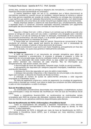 Fundação Paula Souza – Apostila de P.F.C – Prof. Geraldo

(trinta) dias, contado da data da entrega ou despacho das mercadorias, o vendedor extrairá a
respectiva fatura para apresentação ao comprador."
        O mesmo dispositivo legal, em seu § 12, estabelece que a fatura discriminará as
mercadorias vendidas ou, quando convier ao vendedor, indicará apenas os números e valores
das notas parciais expedidas por ocasião de vendas, despachos ou entregas das mercadorias,
o que significa que podem ser realizados faturamentos ou entregas parciais, num determinado
período, originando uma única fatura de venda mercantil que englobe todos os fornecimentos.
        Muitas empresas adotam o sistema de nota fiscal-fatura que, simultaneamente, atende
à legislação fiscal e à comercial. Inúmeras operações mercantis realizadas com pagamento
postergado são documentadas mediante a emissão de nota fiscal-fatura.

Fiança
       Segundo o Código Civil (art. 1.481), a fiança é um contrato que se efetiva quando uma
pessoa se obriga por outra, para com seu credor, a satisfazer uma obrigação caso o devedor
não a cumpra. É um ato de confiança do fiador no afiançado, manifestado de forma expressa.
Sua principal característica, sob esse ângulo, é a de prestar garantia ao cumprimento de uma
obrigação, salvaguardando os interesses do credor.
       A fiança pode ser convencional, legal ou judicial. Denomina-se convencional a fiança
resultante de contrato; legal, aquela que decorra da própria lei, sem a necessidade de
manifestação de vontade; e judicial, a fiança decorrente de processo.
       A fiança convencional é a que ocorre com maior freqüência, principalmente em face dos
contratos de locação, nos quais essa garantia é habitualmente solicitada.

Folha de Pagamento
        A folha de pagamento é um documento de emissão obrigatória para efeito de
fiscalização trabalhista e previdenciária. A empresa é obrigada a preparar a folha de
pagamento da remuneração paga, devida ou creditada a todos os segurados a seu serviço.
        Para sua elaboração não existe modelo oficial, ou seja, podem ser adotados critérios
que melhor atendam aos interesses de cada empresa. Mas há informações que,
obrigatoriamente, nela devem constar, tais como:
        • discriminação do nome dos segurados, indicando cargo, função ou serviço prestado;
        • agrupamento dos segurados por categoria (segurado empregado, trabalhador avulso,
contribuinte individual);
        • destaque do nome das seguradas em gozo de salário-maternidade;
        • destaque das parcelas integrantes e não integrantes da remuneração e dos descontos
legais (por exemplo: o desconto do Imposto de Renda na Fonte);
        a indicação do número de quotas de salário-família atribuídas a cada segurado
empregado ou trabalhador avulso.
        Da folha de pagamento origina-se o recibo de pagamento (ou envelope de pagamento,
como ainda é chamado por muitos), que indica os dados que constaram da folha relativamente
a cada um dos empregados e a estes é entregue.

Guia da Previdência Social
       As contribuições previdenciárias descontadas dos empregados e trabalhadores avulsos
e as contribuições a cargo da empresa são recolhidas por meio da Guia da Previdência Social
(GPS).
       Desde a competência fevereiro/2001, os recolhimentos de contribuições sociais
arrecadados pelo INSS da empresa são efetuados mediante débito em conta comandado por
meio da internet ou por aplicativos eletrônicos disponibilizados pelos Bancos.

Guia de Recolhimento do FGTS e Informações a Previdência Social
       Todos os empregadores são obrigados a depositar mensalmente e conta bancária
vinculada, a importância correspondente a 8% da remuneração paga ou devida, no mês
anterior, a cada trabalhador.
       O recolhimento do FGTS é efetuado por meio de Guia de Recolhimento do FGTS e
informações á Previdência Social (GFIP), que é entregue por meio eletrônico (sistema
denominado Sefip).




www.exacon.com.br – 070207                                                                19
 