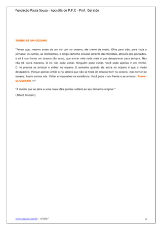 Fundação Paula Souza – Apostila de P.F.C – Prof. Geraldo




TORNE-SE UM OCEANO


"Penso que, mesmo antes de um rio cair no oceano, ele treme de medo. Olha para trás, para toda a
jornada: os cumes, as montanhas, o longo caminho sinuoso através das florestas, através dos povoados,
e vê à sua frente um oceano tão vasto, que entrar nele nada mais é que desaparecer para sempre. Mas
não há outra maneira. O rio não pode voltar. Ninguém pode voltar. Você pode apenas ir em frente.
O rio precisa se arriscar e entrar no oceano. E somente quando ele entra no oceano é que o medo
desaparece. Porque apenas então o rio saberá que não se trata de desaparecer no oceano, mas tornar-se
oceano. Assim somos nós. Voltar é impossível na existência. Você pode ir em frente e se arriscar: Torne-
se OCEANO !!!"


"A mente que se abre a uma nova idéia jamais voltará ao seu tamanho original "

(Albert Einstein)




www.exacon.com.br – 070207                                                                            2
 