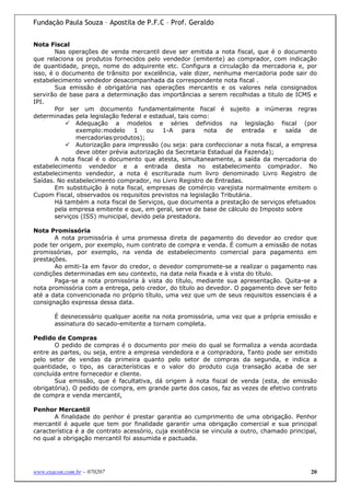 Fundação Paula Souza – Apostila de P.F.C – Prof. Geraldo


Nota Fiscal
        Nas operações de venda mercantil deve ser emitida a nota fiscal, que é o documento
que relaciona os produtos fornecidos pelo vendedor (emitente) ao comprador, com indicação
de quantidade, preço, nome do adquirente etc. Configura a circulação da mercadoria e, por
isso, é o documento de trânsito por excelência, vale dizer, nenhuma mercadoria pode sair do
estabelecimento vendedor desacompanhada da correspondente nota fiscal .
        Sua emissão é obrigatória nas operações mercantis e os valores nela consignados
servirão de base para a determinação das importâncias a serem recolhidas a titulo de ICMS e
IPI.
        Por ser um documento fundamentalmente fiscal é sujeito a inúmeras regras
determinadas pela legislação federal e estadual, tais como:
               Adequação a modelos e séries definidos na legislação fiscal (por
               exemplo:modelo 1 ou 1-A para nota de entrada e saída de
               mercadorias/produtos);
               Autorização para impressão (ou seja: para confeccionar a nota fiscal, a empresa
               deve obter prévia autorização da Secretaria Estadual da Fazenda);
        A nota fiscal é o documento que atesta, simultaneamente, a saída da mercadoria do
estabelecimento vendedor e a entrada desta no estabelecimento comprador. No
estabelecimento vendedor, a nota é escriturada num livro denominado Livro Registro de
Saídas. No estabelecimento comprador, no Livro Registro de Entradas.
        Em substituição à nota fiscal, empresas de comércio varejista normalmente emitem o
Cupom Fiscal, observados os requisitos previstos na legislação Tributária.
        Há também a nota fiscal de Serviços, que documenta a prestação de serviços efetuados
        pela empresa emitente e que, em geral, serve de base de cálculo do Imposto sobre
        serviços (ISS) municipal, devido pela prestadora.

Nota Promissória
       A nota promissória é uma promessa direta de pagamento do devedor ao credor que
pode ter origem, por exemplo, num contrato de compra e venda. É comum a emissão de notas
promissórias, por exemplo, na venda de estabelecimento comercial para pagamento em
prestações.
       Ao emiti-Ia em favor do credor, o devedor compromete-se a realizar o pagamento nas
condições determinadas em seu contexto, na data nela fixada e à vista do título.
       Paga-se a nota promissória à vista do título, mediante sua apresentação. Quita-se a
nota promissória com a entrega, pelo credor, do título ao devedor. O pagamento deve ser feito
até a data convencionada no próprio título, uma vez que um de seus requisitos essenciais é a
consignação expressa dessa data.

       É desnecessário qualquer aceite na nota promissória, uma vez que a própria emissão e
       assinatura do sacado-emitente a tornam completa.

Pedido de Compras
       O pedido de compras é o documento por meio do qual se formaliza a venda acordada
entre as partes, ou seja, entre a empresa vendedora e a compradora, Tanto pode ser emitido
pelo setor de vendas da primeira quanto pelo setor de compras da segunda, e indica a
quantidade, o tipo, as características e o valor do produto cuja transação acaba de ser
concluída entre fornecedor e cliente.
       Sua emissão, que é facultativa, dá origem à nota fiscal de venda (esta, de emissão
obrigatória). O pedido de compra, em grande parte dos casos, faz as vezes de efetivo contrato
de compra e venda mercantil,

Penhor Mercantil
       A finalidade do penhor é prestar garantia ao cumprimento de uma obrigação. Penhor
mercantil é aquele que tem por finalidade garantir uma obrigação comercial e sua principal
característica é a de contrato acessório, cuja existência se vincula a outro, chamado principal,
no qual a obrigação mercantil foi assumida e pactuada.




www.exacon.com.br – 070207                                                                   20
 