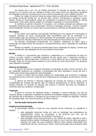 Fundação Paula Souza – Apostila de P.F.C – Prof. Geraldo

        De acordo com o art. 271 do Código Comercial "o contrato de penhor, pelo qual o
devedor ou um terceiro por ele entrega ao credor uma coisa móvel em segurança e garantia
de obrigação comercial, só pode provar-se por escrito assinado por quem recebe o penhor".
        Podem ser objeto de penhor todas as coisas móveis suscetíveis de alienação. O art. 273
do Código Comercial faculta dar em penhor bens móveis, mercadorias e quaisquer outros
efeitos, títulos da dívida pública, ações de companhias e quaisquer outros papéis de crédito
negociáveis. Entre estes últimos podem ser incluídas a duplicata e a nota promissória.
        O contrato de penhor mercantil é vinculado a um contrato principal que estipula uma
obrigação garantida pela coisa empenhada. Vencida a obrigação principal, o penhor também
será considerado vencido na mesma data convencionada no contrato da obrigação principal.

Pró-labore
        O Pro labore (que significa remuneração percebida por uma pessoa em retribuição ao
trabalho realizado ou como compensação pela incumbência que lhe foi atribuída) é a
remuneração paga aos diretores ou sócios-gerentes (de sociedades comerciais ou civis), bem
como ao titular de empresa individual de uma empresa pelo exercício efetivo do cargo.
        As pessoas supracitadas empreendem um trabalho, intelectual ou físico, para a
consecução do objeto social da empresa e, conseqüentemente, para a obtenção de resultados
positivos.
        Reside no trabalho, no concurso pessoal deles para a realização do objeto, o direito que
lhes é reconhecido pela legislação de ter seu trabalho remunerado.

Recibo
       O Recibo é o documento que comprova o pagamento ou o recebimento de bens ou
valores, ou seja, contém a confissão expressa de que aquele que o subscreve recebeu a
quantia devida ou determinado bem. Portanto é a prova básica de que a obrigação ou dívida
foi paga. Pode ser um documento isolado ou mero escrito em outro documento - em qualquer
caso, atestará a quitação.

Reserva de Domínio
        A reserva de domínio, bastante difundida na alienação de bens móveis duráveis, tem
por finalidade assegurar ao vendedor a propriedade dos bens alienados a prazo até que o
crédito seja extinto pelo pagamento das prestações.
        É comum o credor valer-se desse instituto em negociações que envolvam o trespasse
de estabelecimento comercial, venda de bens integrantes da montagem de escritórios, oficinas
e outros.
        A reserva de domínio é cláusula integrante do contrato de compra e venda, como
manifestação da vontade das partes. Não há nenhum procedimento ou forma específica. A
simples inserção no contrato de cláusula que reserve o domínio dos bens ao vendedor é
suficiente para sua validade e configuração.

Triplicata
        A perda ou extravio da duplicata obriga o vendedor a extrair triplicata, que terá os
mesmos efeitos e requisitos e obedece às mesmas formalidades daquela, Portanto, a emissão
da triplicata não é facultativa, a exemplo do que sucede com a emissão da duplicata. Trata-se
de imposição legal, nos casos de perda ou do título original.

6)     Escrituração Comercial e Fiscal

Exigência de Escrituração
       A escrituração contábil e fiscal de uma empresa (firma individual ou societário) é
exigida:
              pela legislação comercial, tendo em vista os interesses dos proprietários da
              empresa(titulo, sócios ou acionistas), e de terceiros que com ela se
              relacionam(por exemplo: fornecedores e bancos); e
              pela legislação fiscal, particularmente a do imposto de renda, segundo a qual a
              pessoa jurídica sujeita à tributação com base no lucro real (ou seja, que paga o
              imposto com base nos seus resultado efetivos) deve manter escrituração com
              observância das leis comerciais e fiscais. Essa escrituração deve abranger todas


www.exacon.com.br – 070207                                                                   21
 