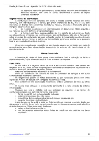 Fundação Paula Souza – Apostila de P.F.C – Prof. Geraldo

               as operações realizadas pela empresa, os resultados apurados em atividades no
               território nacional, bem como os lucros, rendimentos e ganhos de capital
               auferidos no exterior.

Regras básicas da escrituração
       A escrituração deve ser completa, em idioma e moeda corrente nacional, em forma
mercantil, com individualização e clareza, por ordem cronológica de dia, mês e ano, sem
intervalos em branco nem entrelinhas, borraduras, rasuras, emendas e transporte para as
margens, observando-se que:
       1.     os registros contábeis devem estar lastreados em documentos hábeis segundo a
sua natureza ou assim definidos em preceitos legais:
       2.     a forma de escriturar suas operações é de livre escolha de cada empresa, desde
que obedecidos os princípios e as técnicas ditados pela contabilidade. Não cabe o fisco opinar
sobre processos de escrituração, os quais só ficarão sujeitos à impugnação quando estiverem
em desacordo com as normas e padrões de contabilidade geralmente aceitos ou se puderem
levar a um resultado diferente do legítimo.

       Os erros eventualmente cometidos na escrituração devem ser corrigidos por meio de
procedimentos específicos denominados lançamento de estorno, de transferência ou de
complementação.

                                      Livros Comerciais

       A escrituração comercial deve seguir ordem uniforme, com a utilização de livros e
papéis adequados, cujos números e espécie ficam a critério da empresa.

Livro Diário
        O livro diário é o registro básico de toda a escrituração contábil. Nele devem ser
lançados, dia a dia, todos os atos ou operações da atividade que modifiquem ou possam via a
modificar a situação patrimonial da pessoa jurídica.
        Este livro deve ter termos de abertura e encerramento.
        Deve ser autenticado em cartório no caso de prestador de serviços e em Junta
Comercial caso de empresa comercial.
        Os lançamentos podem ser feitos diretamente ou por reprodução (feitos com tintas
copiativas, método em desuso com a chegada dos computadores).
        Pode também ser feito escrituração mecanizada, onde se utiliza lotes de fichas ou folhas
soltas.
        O modelo mais utilizado e praticamente dominante é o feito através do sistema
informatizado.
        Qualquer que seja o método, terá que satisfazer os requisitos e as normas de
escrituração exigidas para os livros mercantis, tais como:
           forma mercantil, com individualização e clareza;
           ordem cronológica de dia, mês e ano;
           inexistência de intervalos em branco, entrelinhas, borraduras, etc.
           garantia de nitidez e indelebilidade.
        A escrituração no livro diário pode ser feito também de maneira resumida, desde que
não exceda o período de um mês, exclusivamente para contas numerosas ou realizadas fora
da sede da empresa (filiais, sucursais), desde que:
           sejam utilizados livros auxiliares
           nos lançamentos resumidos sejam feitas as referências das páginas dos livros
           auxiliares.




www.exacon.com.br – 070207                                                                   22
 