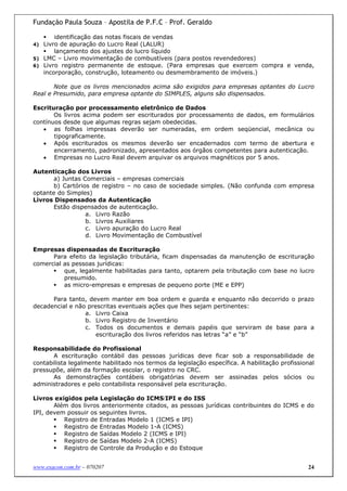 Fundação Paula Souza – Apostila de P.F.C – Prof. Geraldo

         identificação das notas fiscais de vendas
4)   Livro de apuração do Lucro Real (LALUR)
         lançamento dos ajustes do lucro líquido
5)   LMC – Livro movimentação de combustíveis (para postos revendedores)
6)   Livro registro permanente de estoque. (Para empresas que exercem compra e venda,
     incorporação, construção, loteamento ou desmembramento de imóveis.)

       Note que os livros mencionados acima são exigidos para empresas optantes do Lucro
Real e Presumido, para empresa optante do SIMPLES, alguns são dispensados.

Escrituração por processamento eletrônico de Dados
       Os livros acima podem ser escriturados por processamento de dados, em formulários
contínuos desde que algumas regras sejam obedecidas.
   • as folhas impressas deverão ser numeradas, em ordem seqüencial, mecânica ou
       tipograficamente.
   • Após escriturados os mesmos deverão ser encadernados com termo de abertura e
       encerramento, padronizado, apresentados aos órgãos competentes para autenticação.
   • Empresas no Lucro Real devem arquivar os arquivos magnéticos por 5 anos.

Autenticação dos Livros
      a) Juntas Comerciais – empresas comerciais
      b) Cartórios de registro – no caso de sociedade simples. (Não confunda com empresa
optante do Simples)
Livros Dispensados da Autenticação
      Estão dispensados de autenticação.
                 a. Livro Razão
                 b. Livros Auxiliares
                 c. Livro apuração do Lucro Real
                 d. Livro Movimentação de Combustível

Empresas dispensadas de Escrituração
      Para efeito da legislação tributária, ficam dispensadas da manutenção de escrituração
comercial as pessoas jurídicas:
          que, legalmente habilitadas para tanto, optarem pela tributação com base no lucro
          presumido.
          as micro-empresas e empresas de pequeno porte (ME e EPP)

      Para tanto, devem manter em boa ordem e guarda e enquanto não decorrido o prazo
decadencial e não prescritas eventuais ações que lhes sejam pertinentes:
                 a. Livro Caixa
                 b. Livro Registro de Inventário
                 c. Todos os documentos e demais papéis que serviram de base para a
                     escrituração dos livros referidos nas letras “a” e “b”

Responsabilidade do Profissional
       A escrituração contábil das pessoas jurídicas deve ficar sob a responsabilidade de
contabilista legalmente habilitado nos termos da legislação específica. A habilitação profissional
pressupõe, além da formação escolar, o registro no CRC.
       As demonstrações contábeis obrigatórias devem ser assinadas pelos sócios ou
administradores e pelo contabilista responsável pela escrituração.

Livros exigidos pela Legislação do ICMS/IPI e do ISS
       Além dos livros anteriormente citados, as pessoas jurídicas contribuintes do ICMS e do
IPI, devem possuir os seguintes livros.
          Registro de Entradas Modelo 1 (ICMS e IPI)
          Registro de Entradas Modelo 1-A (ICMS)
          Registro de Saídas Modelo 2 (ICMS e IPI)
          Registro de Saídas Modelo 2-A (ICMS)
          Registro de Controle da Produção e do Estoque


www.exacon.com.br – 070207                                                                     24
 