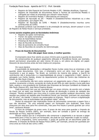 Fundação Paula Souza – Apostila de P.F.C – Prof. Geraldo

          Registro de Selo Especial de Controle Modelo 4 (IPI - Bebidas alcoólicas, Cigarros)
          Registro de Impressão de documentos fiscais e Termos de ocorrências Modelo 6
          (obrigado por todas as empresas que utilizam notas fiscais)
          Registro de Inventário Modelo 7 (Mercadorias em estoque)
          Registro de Apuração do IPI – Modelo 8 (Estabelecimentos industriais ou a eles
          equiparados, que pagam IPI)
          Registro de Apuração do ICMS – Modelo 9 (Estabelecimentos inscritos como
          contribuintes do ICMS)
      As pessoas jurídicas cuja atividade é a de prestação de serviços, devem possuir o Livro
de Registro de Notas fiscais e serviços prestados.

Livros sociais exigidos para as Sociedades Anônimas
          Registro de ações nominativas;
          Transf. De ações nominativas
          Atas de Assembléias Gerais
          Presença de Acionistas
          Atas de Reunião da Diretoria
          Atas de pareceres do conselho fiscal
          Atas de Reuniões do conselho de Administração

7)     Prazo de Guarda de Documentos
                   Para não pagar duas vezes, é melhor guardar.

      O empresário deve ficar atento ao prazo mínimo para a guarda de documentos.
      Os comprovantes de qualquer pagamento efetuado à Previdência Social, por exemplo,
devem permanecer arquivados por pelo menos 30 anos e, em plena era digital, em papel.
Descarte de documentos antes da hora implica em prejuízos.

        Por Laura Ignácio
        A quantidade de declarações e obrigações fiscais muitas vezes leva as empresas a não
guardar esses documentos. Com isso, o empresário corre um sério risco: ter que pagar
novamente o que já pagou. "No Brasil, ao contrário da maioria dos países, a boa-fé do
contribuinte não é presumida e a responsabilidade de provar o pagamento é dele", alerta o
advogado Luis Carlos Galvão, diretor do departamento jurídico do Centro das Indústrias do
Estado de São Paulo (Ciesp)."
        Se o contribuinte não tem como comprovar um pagamento para o Fisco, é obrigado a
recolher novamente o tributo, acrescido de multa de até 20% do valor devido e juros pela taxa
Selic, explica o vice-presidente do Sindicato das Empresas de Serviços Contábeis do Estado de
São Paulo (Sescon-SP), José Maria Chapina Alcazar.
        Cada documento tem que ser guardado por um prazo mínimo, de acordo com a tabela
do Ciesp (ver ao lado) que também traz as alíneas de devolução e prazos de validade dos
cheques. "Muitos acreditam que cinco anos é o prazo para guardar qualquer documento, mas
aqueles que podem ser pedidos pela Previdência Social, por exemplo, precisam ser arquivados
por 30 anos", diz Galvão. E devem ser preservados os originais. "Hoje é comum a digitalização
de documentos, mas as autoridades não acreditam neles", afirma.
        Muitos se esquecem das implicações fiscais de documentos comerciais e jogam fora o
que não deveriam. "Se uma empresa pagou um fornecedor com duplicata, esse título
prescreve em dois anos para fins comerciais, mas para fins fiscais é preciso guardar por cinco
anos", esclarece Alcazar.
        O início da contagem do prazo varia. O prazo de dez anos para guardar o Imposto de
Renda da Pessoa Jurídica (IRPJ), por exemplo, deve ser contado a partir da entrega da
declaração ao Fisco, segundo Galvão.
        Alcazar explica que se o empresário não comprovar o pagamento e se recusar a pagar
novamente para o Fisco ou para um fornecedor, ele pode ter que responder à ação na Justiça.
        Para o empresário, como consumidor, o prazo de guarda de um documento pode ser
diferente. O Imposto de Renda da Pessoa Física (IRPF), por exemplo, precisa ser guardado por
cinco anos ao invés de dez como o IRPJ.




www.exacon.com.br – 070207                                                                  25
 