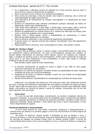 Fundação Paula Souza – Apostila de P.F.C – Prof. Geraldo

     •   Se o pagamento é efetuado através de depósito em conta corrente, deve-se pedir o
         envio de uma cópia do comprovante de depósito.
     •   Deve-se procurar enviar a fatura com razoável antecedência.
     •   Sob o ponto de vista legal, o fato do devedor não receber a cobrança, não o exime da
         responsabilidade de pagar pontualmente.
     •   Uma alternativa ao recebimento de cheques “pré-datados” é o recebimento de notas
         promissórias.
     •   Quando os responsáveis pela cobrança perceberem qualquer alteração de hábito de
         pagamento, devem agir imediatamente.
     •   Todo recibo deve especificar o valor pago, a dívida paga, quem pagou, data e local de
         pagamento, e deve conter a assinatura do credor ou de seu representante legal.
     •   Recibos de pagamentos em cheque devem ter a ressalva de descrição do cheque, bem
         como o vínculo da quitação com a compensação.
     •   Quanto mais o tempo passa, menor a probabilidade de recebimento, e menos
         alternativas estão disponíveis ao cobrador.
     •   Deve-se oferecer descontos, o que incentivará pagamentos antecipados.
     •   É preciso haver um rigoroso controle dos cheques “pré-datados” para não depositá-los
         antes da data.
     •   Pagamentos feitos a terceiros, sem a autorização do credor, não quitam a dívida.

Gestão do “Contas a Pagar"
        Do outro lado da balança, temos "o contas a pagar”, que também pode ser visto como
um empréstimo rotativo permanente”. Ou seja, os fornecedores, através dos créditos, se
tornam aliados importantes da empresa. Como aliados, devem ser tratados com respeito.
Aliás, a imagem da empresa junto a seus fornecedores, muitas vezes construída ao longo de
vários anos, é um ativo importante e não contabilizado. E mais: está sujeito à extinção
imediata se não for bem administrado.
        Aqui também cabem algumas dicas importantes:

     •   O princípio fundamental na gestão do contas a pagar é que “Não se deve pagar
         nenhuma conta antes do vencimento”.
     •   Mantenha um sistema de pesquisa constante focado na possibilidade de obter melhores
         condições de prazo com outros fornecedores.
     •   Assegure-se de tomar as melhores decisões a partir de uma análise de compensação
         entre prazos e descontos.
     •   Estude continuamente a possibilidade de renegociação de contratos de longo prazo.

         Lembre-se: sua empresa não precisa ter uma crise para estar com problemas de fluxo
de caixa. O estrago normalmente é ocasionado por uma ação (ou omissão) ao longo do tempo,
do tipo “água mole em pedra dura, tanto bate...”. E você pode controlar essa infiltração. Basta
adotar uma política de controle de gastos e perda de receitas. Certamente não vai ser tão
difícil aprender mais essa lição.

9)     Livro-caixa
        É o livro no qual são relacionadas, mensalmente, as receitas e despesas relativas às
 Despesas e Receitas. A sua escrituração torna-se obrigatória para o contribuinte que pleitear
 deduzir as despesas pertinentes às receitas da respectiva atividade. Também é muito útil em
 pequenas empresas, sendo portando o mais básico dos livros a serem escriturados. O livro
 Caixa independente de registro.

Termos de aberturas e encerramento
        O livro Caixa deverá ter suas folhas numeradas seqüencial e tipograficamente, e
 conterá termo de abertura na primeira página e termo de encerramento na última página do
 respectivo livro.
        No termo da abertura, deverá constar a finalidade de que se destina o livro, o
 números de folhas, o nome do contribuinte, local onde desempenha as atividades e o número
 de inscrição do cadastro de Pessoas Físicas (CPF) ou Pessoa Jurídica (CNPJ). O termo de
 encerramento deve indicar o fim a que se destinou o livro, o número de folhas e o respectivo


www.exacon.com.br – 070207                                                                  28
 