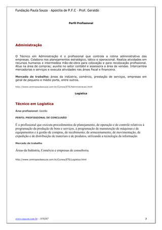 Fundação Paula Souza – Apostila de P.F.C – Prof. Geraldo


                                             Perfil Profissional




Administração


O Técnico em Administração é o profissional que controla a rotina administrativa das
empresas. Colabora nos planejamentos estratégico, tático e operacional. Realiza atividades em
recursos humanos e intermedeia mão-de-obra para colocação e para recolocação profissional.
Atua na área de compras; auxilia no setor contábil e assessora a área de vendas. Intercambia
mercadorias e serviços e executa atividades nas áreas fiscal e financeira.

Mercado de trabalho: áreas da indústria, comércio, prestação de serviços, empresas em
geral de pequeno e médio porte, entre outros.

http://www.centropaulasouza.com.br/Cursos/ETE/Administracao.html


                                                  Logística



Técnico em Logística

Área profissional: Gestão

PERFIL PROFISSIONAL DE CONCLUSÃO


É o profissional que executa procedimentos de planejamento, de operação e de controle relativos à
programação da produção de bens e serviços, à programação de manutenção de máquinas e de
equipamentos e à gestão de compras, de recebimento, de armazenamento, de movimentação, de
expedição e de distribuição de materiais e de produtos, utilizando a tecnologia da informação.

Mercado de trabalho


Áreas da Indústria, Comércio e empresas de consultoria.

http://www.centropaulasouza.com.br/Cursos/ETE/Logistica.html




www.exacon.com.br – 070207                                                                          3
 