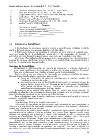 Fundação Paula Souza – Apostila de P.F.C – Prof. Geraldo

13          Gastos com combustível - Posto Shell Ltda. NF n° 3456 R$ 300,00
15          Pagto. Adv. Associados S/S Ltda. NF n° 1283 R$ 1.200,00
21          Compra de Mercadorias a Prazo Fornecedor União NF n° 510 R$ 3.900,00
23          Venda a Prazo - NF n° 0001 R$ 2900,00
26          Pagto ao Fornecedor União ref. NF n° 510 R$ 2.500,00
28          Recebimento de parte de Vendas a Prazo NF n° 0001 R$ 1.500,00
30          Venda a Vista NF n° 0002 R$ 4.500,00
                                          Pergunta
1           Qual o total das Vendas? ____________________
2           Quanto tenho a pagar ao fornecedor? _________________
3           Quanto tenho a receber de meus clientes? ________________
4           Qual o meu saldo de Caixa? ________________
5           Qual o meu lucro? _____________



11)    Introdução a Contabilidade

       A Contabilidade é a ciência que estuda e controla o patrimônio das entidades, mediante
registro, demonstração e interpretação dos fatos nele ocorridos.
       O Patrimônio, objeto da contabilidade é o conjunto de bens, direitos e obrigações das
empresas, desta forma a contabilidade surgiu através da necessidade de controlar o
patrimônio por meio de registros padronizados sobre todas as mutações ali ocorridas.
       Através de informações fidedignas, visando prover seus usuários com demonstrações e
análises de natureza econômica, financeira, física e de produtividade, que proporcionam o
controle e o planejamento da organização.

Objetivos da Contabilidade:
       Contabilidade é, objetivamente, um sistema de informação e avaliação destinado a
       prover seus usuários com demonstrações e análises de natureza econômica, financeira,
       física e de produtividade com relação à entidade objeto de contabilização.
         Compreende-se por um sistema de informação um conjunto articulado de dados,
técnicas de acumulação, ajustes e editagens que permite:
             • tratar as informações de natureza repetitiva com o máximo possível de
                 relevância e o mínimo de custo;
             • dar condições para, através da utilização de informações primárias constantes do
                 arquivo básico, juntamente com técnicas derivantes da própria Contabilidade
                 e/ou outras disciplinas, fornecer relatórios de exceção para finalidades
                 específicas, em oportunidades definidas ou não.
         Conceitua-se como usuário toda pessoa física ou jurídica que tenha interesse na
avaliação da situação e do progresso de determinada entidade, seja tal entidade empresa,
ente de finalidades não lucrativas, ou mesmo patrimônio familiar.
         Para as finalidades deste trabalho, escolhemos como usuário preferencial o externo à
entidade, constituído, basicamente, por:
         ·acionistas;
         ·emprestadores de recursos e credores em geral: e
         ·integrantes do mercado de capitais como um todo, no sentido de que a quantidade, a
natureza e a relevância da informação prestada abertamente pela entidade influenciem,
mesmo que indiretamente, esse mercado.
         Ainda dentro do objetivo deste trabalho, consideramos como usuários secundários os
administradores (de todos os níveis) da entidade, bem como o Fisco. Aqueles obterão muita
utilidade dos conceitos que trataremos a seguir, mas precisarão ir além e utilizar-se dos
conceitos de Contabilidade Gerencial, fora do escopo deste trabalho; este o Fisco, terá
necessidade sempre dos ajustes vários a serem realizados em livros auxiliares.
         Informação de natureza econômica deve ser sempre entendida dentro da visão que a
Contabilidade tem do que seja econômico e não, necessariamente, do tratamento que e
Economia daria ao mesmo fenômeno; em largos traços, podemos afirmar que os fluxos de
receitas e despesas (demonstração de resultado, por exemplo), bem como o capital e o
patrimônio, em geral, são dimensões econômicas da Contabilidade, ao passo que os fluxos de

www.exacon.com.br – 070207                                                                  30
 