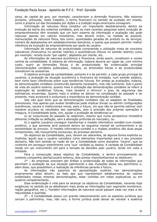 Fundação Paula Souza – Apostila de P.F.C – Prof. Geraldo

caixa, de capital de giro, por exemplo, caracterizam a dimensão financeira. Não estamos
portanto, utilizando, neste trabalho, o termo financeiro no sentido de avaliado em moeda,
como a própria Lei das Sociedades por Ações e a tradição anglo-americana consagram.
        Informação de natureza física constitui um importante desdobramento dentro da
evolução da teoria dos sistemas contábeis, pois as mais recentes pesquisas sobre evolução de
empreendimentos têm revelado que um bom sistema de informação e avaliação não pode
repousar apenas em valores monetários, mas deverá incluir, na medida do possível,
mensurações de natureza física, tais como: quantidades geradas de produto ou de serviços,
número de depositantes em estabelecimentos bancários, e outras que possam permitir melhor
inferência da evolução do empreendimento por parte do usuário.
        Informação de natureza de produtividade compreende a utilização mista de conceitos
valorativos (financeiros no sentido restrito) e quantitativos (físicos no sentido restrito) como
por exemplo: receita bruta "per capita", depósitos por cliente, etc.
        As informações de natureza econômica e financeira, ainda assim, constituem o núcleo
central da contabilidade. O sistema de informação, todavia deveria ser capaz de, com mínimo
custo, suprir as dimensões físicas e de produtividade. Na evidenciação principal
(demonstrações contábeis publicadas), todavia, as dimensões físicas e de produtividade
consideram-se acessórias.
        O objetivo principal da contabilidade, portanto é o de permitir, a cada grupo principal de
usuários, a avaliação da situação econômica e financeira da entidade, num sentido estático,
bem como fazer inferências sobre suas tendências futuras. Em ambas as avaliações, todavia,
as demonstrações contábeis constituirão elemento necessário, mas não suficiente. Sob o ponto
de vista do usuário externo, quanto mais à utilização das demonstrações contábeis se referir à
exploração de tendências futuras, mais tenderá a diminuir o grau de segurança das
estimativas envolvidas. Quanto mais a análise se detiver na constatação do passado e do
presente, mais acrescerá e avolumará a importância da demonstração contábil.
        Isto não quer dizer que as demonstrações contábeis não se adaptam às finalidades
previsionais, mas apenas que avaliar tendências pode implicar divisar ou admitir configurações
econômicas, sociais e institucionais novas, para o futuro, em que não se permite estimar com
razoável acurácia os resultados das operações, pois a previsão das próprias operações é
insegura. A Contabilidade pode, sim, ajudar a avaliação de tendências se:
        a) as conjunturas do passado se repetirem, mesmo que numa perspectiva monetária
diferente (inflação ou deflação, sem a alteração profunda do mercado); ou
        b) o agente (usuário) conseguir transformar o modelo informativo contábil num modelo
preditivo, o que somente será possível dentro do esquema mental de conhecimento e da
sensibilidade do previsor. O modelo informativo-contábil e o modelo preditivo são duas peças
componentes, não mutuamente exclusivas, do processo decisório.
        Os objetivos da Contabilidade, pois, devem ser aderentes, de alguma forma explícita ou
implícita, aquilo que o usuário considera como elementos importantes para o seu processo
decisório. Não tem sentido ou razão de ser a Contabilidade como disciplina "neutra", que se
contenha em perseguir esterilmente uma "sua" verdade ou beleza. A verdade da Contabilidade
reside em ser instrumento útil para a tomada de decisões pelo usuário, tendo em vista a
entidade.
        Para a consecução desse objetivo da Contabilidade, e dentro principalmente do
contexto companhia aberta/usuário externo, dois pontos importantíssimos se destacam:
        1º - As empresas precisam dar ênfase a evidenciação de todas as informações que
permitam a avaliação da sua situação patrimonial e das mutações desse seu patrimônio e,
além disso, que possibilitem a realização de inferências perante o futuro.
        As informações não passíveis de apresentação explícita nas demonstrações
propriamente ditas devem, ao lado das que representam detalhamentos de valores
sintetizados nessas mesmas demonstrações, estar contidas em notas explicativas ou em
quadros complementares.
        Essa evidenciação é vital para se alcançar os objetivos da Contabilidade, havendo hoje
exigências no sentido de se detalharem mais ainda as informações (por segmento econômico,
região geográfica, etc.). Também informações de natureza social passam cada vez mais a ser
requisitadas e supridas.
        2º - A Contabilidade possui um grande relacionamento com os aspectos jurídicos que
cercam o patrimônio, mas, não raro, a forma jurídica pode deixar de retratar a essência



www.exacon.com.br – 070207                                                                     31
 