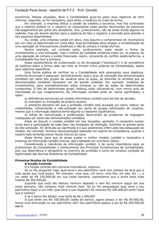 Fundação Paula Souza – Apostila de P.F.C – Prof. Geraldo

econômica. Nessas situações, deve a Contabilidade guiar-se pelos seus objetivos de bem
informar, seguindo, se for necessário, para tanto, a essência ao invés da forma.
        Por exemplo, a empresa efetua a cessão de créditos a terceiros, mas fica contratado
que a cedente poderá vir a ressarcir as cessionárias pelas perdas decorrentes de eventuais
não-pagamentos por parte dos devedores. Ora, juridicamente, não há ainda dívida alguma na
cedente, mas ela deverá atentar para a essência do fato e registrar a provisão para atender a
tais possíveis desembolsos.
        Ou, ainda, uma empresa vende um ativo, mas assume o compromisso de recomprá-lo
por um valor já determinado em certa data. Essa formalidade deve ensejar a contabilização de
uma operação de financiamento (essência) e não de compra e venda (forma).
        Noutro exemplo, um contrato pode, juridicamente, estar dando a forma de
arrendamento a uma transação, mas a análise da realidade evidencia tratar-se, na prática, de
uma operação de compra e venda financiada. Assim, consciente do conflito essência/forma, a
Contabilidade fica com a primeira.
        Essas características de evidenciação ou de divulgação ("disclosure") e de prevalência
da essência sobre a forma cada vez mais se firmam como próprias da Contabilidade, dados
seus objetivos específicos.
        Uma forma prática de verificar se a Contabilidade está alcançando seus objetivos,
conforme enunciado é pesquisar, periodicamente, qual o grau de utilização das demonstrações
contábeis por parte dos grupos de usuários para os quais, de antemão se acredita que as
demonstrações contábeis devessem ser de grande utilidade. Por exemplo: analistas de
investimentos, para aconselhamentos sobre compras ou não de ações de determinadas
companhias. O fato de determinado grupo, todavia, estar utilizando-se, num menor grau de
intensidade do que imaginaríamos, de informação contábil pode ter vários significados, a
saber:
        a) deficiências estruturais do modelo informativo contábil para tal tipo de decisão;
        b) restrições ou limitações do próprio usuário;
        c) ambiente decisório em que a profissão contábil está laureada por baixo "status" de
credibilidade, influenciando a não-utilização por parte de grupos sofisticados de usuários,
mesmo que a informação objetiva tenha alguma ou bastante significância;
        d) falhas de comunicação e evidenciação decorrentes de problemas de linguagem
inadequada por parte das demonstrações contábeis.
        Antes de discutir o modelo contábil em tais situações, portanto, é necessário avaliar
muito bem a participação de cada fator nas limitações de utilização. Somente se grande parte
da não-utilização for atribuída ao significado a é que poderemos inferir pela não-adequação do
modelo. Por exemplo: fornecer demonstrações baseadas em regime de competência, quando o
usuário está tentando prever fluxos futuros de caixa.
        Desta forma, para que se possa avaliar o melhor modelo contábil e necessário à
presença da informação contábil precisa, ágil e baseada em princípios sadios.
        Considerando a relevância da informação contábil, é de suma importância para os
profissionais da Contabilidade o conhecimento dos Princípios Fundamentais de Contabilidade,
pois sua observância é obrigatória no exercício da profissão e como tal constitui condição de
legitimidade das Normas Brasileiras de Contabilidade.

Primeiras Noções de Contabilidade
        A função Controle
        O a função controle tem extrema importância, vejamos:
        Se eu lhe perguntar hoje, qual seria o seu patrimônio você com certeza me diria que é
tudo aquilo que você possui. Por exemplo: uma casa, um carro, uma ilha, um iate, etc ..., e
um saldo de R$ 100.000,00 em sua conta bancária, suponhamos que a soma disso tudo
totalize R$ 300.000,00.
        Supondo que você não efetuou nenhum deposito e nem fez nenhum saque em sua
conta bancaria, não comprou mais nenhum bem. Se eu lhe perguntasse qual seria o seu
patrimônio daqui a um mês, qual seria a sua resposta? Os mesmos R$ 300.000,00 certo? Será
que é mesmo?
        E se o banco lhe debitar uma tarifa de R$ 1.000,00?
        O que antes era R$ 100.000,00 (saldo do banco), agora passou a ser R$ 99.000,00,
houve uma diminuição no seu patrimônio não? Seu patrimônio passou a ser de R$ 299.000,00
agora.


www.exacon.com.br – 070207                                                                  32
 