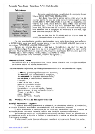 Fundação Paula Souza – Apostila de P.F.C – Prof. Geraldo

       Patrimônio

          Bens                      Portanto o patrimônio na contabilidade é o conjunto desses
         Dinheiro            3 itens (BENS, DIREITOS E OBRIGAÇÕES)
         Veiculo                     Com base nessa teoria acima, vamos mais uma vez ao
        Máquinas             exemplo acima, no caso do saldo bancário vamos supor que dos
         Direitos            R$ 100.000,00, R$ 95.000,00 são de sua mãe que depositou esse
                             valor na sua conta, ele (o dinheiro) passa então a não ser mais
   Duplicatas a Receber
                             patrimônio seu, e sim de sua mãe, correto? Mais você tem a
  Promissórias a Receber     posse dele, afinal ele esta em sua conta, mais em contra-partida
       Obrigações            você também tem a obrigação de devolvê-lo a sua mãe, logo
    Duplicatas a Pagar       você tem uma obrigação com ela.
   Impostos a Recolher
     Salários a Pagar              Ora se você tem R$ 95.000,00 em sua conta e deve R$
                             95.000,00 esses valores se anulam não?

       Por isso a contabilidade considera as obrigações como parte do conjunto que perfazem
o PATRIMONIO, para que você consiga apurar o seu PATRIMONIO LIQUIDO (veremos o
conceito de PATRIMONIO LIQUIDO MAIS ADIANTE)
        Parece até simples dizer que é isso que a Contabilidade faz não? Só que na
contabilidade qualquer fato que altere ou não o seu patrimônio ele é registrado, e por escrito
para não haver possibilidade de esquecimento, imagine a quantidade de transações que uma
entidade faz por dia? Compras, vendas, trocas, pagamentos e outros.
       Um pouco mais sobre patrimônio, veremos no capitulo 12.


Classificação das Contas
   Essa classificação e o agrupamento das contas devem obedecer aos princípios contábeis
   geralmente aceitos e à legislação pertinente.

De uma maneira simplificada, as contas podem ser classificadas basicamente em 4 tipos:

           1- Ativas, que correspondem aos bens e direitos;
           2 - Passivas, que corresponde às obrigações,
           3 - Despesas são os gastos administrativos;
           4 - Receitas, é o faturamento da empresa.
           Exemplos:
           Caixa – é um bem - Ativo
           Banco – é um direito – Ativo
           Estoque – é um bem – Ativo
           Fornecedores – é uma obrigação – Passivo
           Sabesp a pagar – é uma obrigação - Passivo
           Veículo – é um bem – Ativo
           Água – Despesa –
           Receita de Vendas - Receita

12)    Primeiras Noções de Balanço Patrimonial

Balanço Patrimonial - Objetivo
       O objetivo do balanço patrimonial é apresentar, de uma forma ordenada e padronizada,
a situação econômica e financeira de uma empresa num determinado momento.
       Quando analisamos a demonstração do resultado, verificamos que ela consiste na
apresentação dos saldos das contas de receitas e de despesas de um modo ordenado.
       As contas que registram os elementos patrimoniais também devem ser classificadas e
agrupadas de modo a permitir e facilitar o entendimento e análise da situação econômico-
financeira da empresa.
       O balanço patrimonial deve ser elaborado na data de encerramento do exercício social.




www.exacon.com.br – 070207                                                                  34
 