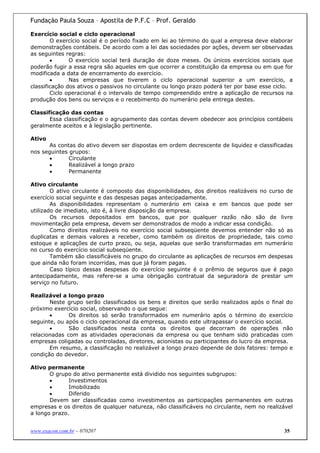 Fundação Paula Souza – Apostila de P.F.C – Prof. Geraldo

Exercício social e ciclo operacional
        O exercício social é o período fixado em lei ao término do qual a empresa deve elaborar
demonstrações contábeis. De acordo com a lei das sociedades por ações, devem ser observadas
as seguintes regras:
        •      O exercício social terá duração de doze meses. Os únicos exercícios sociais que
poderão fugir a essa regra são aqueles em que ocorrer a constituição da empresa ou em que for
modificada a data de encerramento do exercício.
        •      Nas empresas que tiverem o ciclo operacional superior a um exercício, a
classificação dos ativos o passivos no circulante ou longo prazo poderá ter por base esse ciclo.
        Ciclo operacional é o intervalo de tempo compreendido entre a aplicação de recursos na
produção dos bens ou serviços e o recebimento do numerário pela entrega destes.

Classificação das contas
       Essa classificação e o agrupamento das contas devem obedecer aos princípios contábeis
geralmente aceitos e à legislação pertinente.

Ativo
       As contas do ativo devem ser dispostas em ordem decrescente de liquidez e classificadas
nos seguintes grupos:
       •      Circulante
       •      Realizável a longo prazo
       •      Permanente

Ativo circulante
        O ativo circulante é composto das disponibilidades, dos direitos realizáveis no curso de
exercício social seguinte e das despesas pagas antecipadamente.
        As disponibilidades representam o numerário em caixa e em bancos que pode ser
utilizado de imediato, isto é, à livre disposição da empresa.
        Os recursos depositados em bancos, que por qualquer razão não são de livre
movimentação pela empresa, devem ser demonstrados de modo a indicar essa condição.
        Como direitos realizáveis no exercício social subseqüente devemos entender não só as
duplicatas e demais valores a receber, como também os direitos de propriedade, tais como
estoque e aplicações de curto prazo, ou seja, aquelas que serão transformadas em numerário
no curso do exercício social subseqüente.
        Também são classificáveis no grupo do circulante as aplicações de recursos em despesas
que ainda não foram incorridas, mas que já foram pagas.
        Caso típico dessas despesas do exercício seguinte é o prêmio de seguros que é pago
antecipadamente, mas refere-se a uma obrigação contratual da seguradora de prestar um
serviço no futuro.

Realizável a longo prazo
       Neste grupo serão classificados os bens e direitos que serão realizados após o final do
próximo exercício social, observando o que segue:
       •      Os direitos só serão transformados em numerário após o término do exercício
seguinte, ou após o ciclo operacional da empresa, quando este ultrapassar o exercício social.
       •      São classificados nesta conta os direitos que decorram de operações não
relacionadas com as atividades operacionais da empresa ou que tenham sido praticadas com
empresas coligadas ou controladas, diretores, acionistas ou participantes do lucro da empresa.
       Em resumo, a classificação no realizável a longo prazo depende de dois fatores: tempo e
condição do devedor.

Ativo permanente
       O grupo do ativo permanente está dividido nos seguintes subgrupos:
       •      Investimentos
       •      Imobilizado
       •      Diferido
       Devem ser classificadas como investimentos as participações permanentes em outras
empresas e os direitos de qualquer natureza, não classificáveis no circulante, nem no realizável
a longo prazo.


www.exacon.com.br – 070207                                                                  35
 