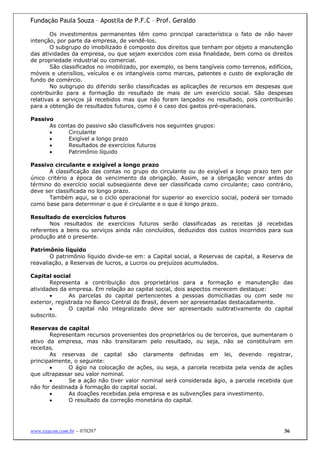 Fundação Paula Souza – Apostila de P.F.C – Prof. Geraldo

        Os investimentos permanentes têm como principal característica o fato de não haver
intenção, por parte da empresa, de vendê-los.
        O subgrupo do imobilizado é composto dos direitos que tenham por objeto a manutenção
das atividades da empresa, ou que sejam exercidos com essa finalidade, bem como os direitos
de propriedade industrial ou comercial.
        São classificados no imobilizado, por exemplo, os bens tangíveis como terrenos, edifícios,
móveis e utensílios, veículos e os intangíveis como marcas, patentes e custo de exploração de
fundo de comércio.
        No subgrupo do diferido serão classificadas as aplicações de recursos em despesas que
contribuirão para a formação do resultado de mais de um exercício social. São despesas
relativas a serviços já recebidos mas que não foram lançados no resultado, pois contribuirão
para a obtenção de resultados futuros, como é o caso dos gastos pré-operacionais.

Passivo
      As contas do passivo são classificáveis nos seguintes grupos:
      •      Circulante
      •      Exigível a longo prazo
      •      Resultados de exercícios futuros
      •      Patrimônio líquido

Passivo circulante e exigível a longo prazo
       A classificação das contas no grupo do circulante ou do exigível a longo prazo tem por
único critério a época de vencimento da obrigação. Assim, se a obrigação vencer antes do
término do exercício social subseqüente deve ser classificada como circulante; caso contrário,
deve ser classificada no longo prazo.
       Também aqui, se o ciclo operacional for superior ao exercício social, poderá ser tomado
como base para determinar o que é circulante e o que é longo prazo.

Resultado de exercícios futuros
       Nos resultados de exercícios futuros serão classificadas as receitas já recebidas
referentes a bens ou serviços ainda não concluídos, deduzidos dos custos incorridos para sua
produção até o presente.

Patrimônio líquido
       O patrimônio líquido divide-se em: a Capital social, a Reservas de capital, a Reserva de
reavaliação, a Reservas de lucros, a Lucros ou prejuízos acumulados.

Capital social
       Representa a contribuição dos proprietários para a formação e manutenção das
atividades da empresa. Em relação ao capital social, dois aspectos merecem destaque:
       •       As parcelas do capital pertencentes a pessoas domiciliadas ou com sede no
exterior, registrada no Banco Central do Brasil, devem ser apresentadas destacadamente.
       •       O capital não integralizado deve ser apresentado subtrativamente do capital
subscrito.

Reservas de capital
       Representam recursos provenientes dos proprietários ou de terceiros, que aumentaram o
ativo da empresa, mas não transitaram pelo resultado, ou seja, não se constituíram em
receitas.
       As reservas de capital são claramente definidas em lei, devendo registrar,
principalmente, o seguinte:
       •      O ágio na colocação de ações, ou seja, a parcela recebida pela venda de ações
que ultrapassar seu valor nominal.
       •      Se a ação não tiver valor nominal será considerada ágio, a parcela recebida que
não for destinada à formação do capital social.
       •      As doações recebidas pela empresa e as subvenções para investimento.
       •      O resultado da correção monetária do capital.




www.exacon.com.br – 070207                                                                    36
 