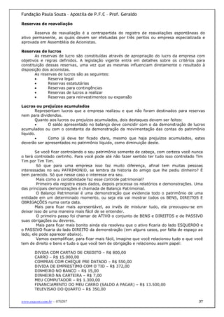 Fundação Paula Souza – Apostila de P.F.C – Prof. Geraldo

Reservas de reavaliação

       Reserva de reavaliação é a contrapartida do registro de reavaliações espontâneas do
ativo permanente, as quais devem ser efetuadas por três peritos ou empresa especializada e
aprovada em Assembléia de Acionistas.

Reservas de lucros
       As reservas de lucro são constituídas através de apropriação do lucro da empresa com
objetivos e regras definidos. A legislação vigente entra em detalhes sobre os critérios para
constituição dessas reservas, uma vez que as mesmas influenciam diretamente o resultado à
disposição dos acionistas.
       As reservas de lucros são as seguintes:
       •      Reserva legal
       •      Reservas estatutárias
       •      Reservas para contingências
       •      Reservas de lucros a realizar
       •      Reservas para reinvestimentos ou expansão

Lucros ou prejuízos acumulados
        Representam lucros que a empresa realizou e que não foram destinados para reservas
nem para dividendos.
        Quanto aos lucros ou prejuízos acumulados, dois destaques devem ser feitos:
        •     O saldo apresentado no balanço deve coincidir com o da demonstração de lucros
acumulados ou com o constante da demonstração da movimentação das contas do patrimônio
líquido.
        •     Como já deve ter ficado claro, mesmo que haja prejuízos acumulados, estes
deverão ser apresentados no patrimônio líquido, como diminuição deste.

       Se você ficar controlando o seu patrimônio somente de cabeça, com certeza você nunca
o terá controlado certinho. Para você pode até não fazer sentido ter tudo isso controlado Tim
Tim por Tim Tim.
        Só que para uma empresa isso faz muito diferença, afinal tem muitas pessoas
interessadas no seu PATRIMONIO, se lembra da historia do amigo que lhe pediu dinheiro? É
bem parecido. Só que nesse caso o interesse era seu.
        Mais como a contabilidade faz esse controle patrimonial?
        Primeiro ela registra esses dados, depois processa os relatórios e demonstrações. Uma
das principais demonstrações é chamada de Balanço Patrimonial.
        O Balanço Patrimonial é uma demonstração que evidencia todo o patrimônio de uma
entidade em um determinado momento, ou seja ela vai mostrar todos os BENS, DIREITOS E
OBRIGAÇÕES numa certa data.
       Mais para ficar mais apresentável, ao invés de misturar tudo, ela preocupou-se em
deixar isso de uma maneira mais fácil de se entender.
        O primeiro passo foi chamar de ATIVO o conjunto de BENS e DIREITOS e de PASSIVO
suas obrigações ou deveres.
        Mais para ficar mais bonito ainda ela resolveu que o ativo ficaria do lado ESQUERDO e
o PASSIVO ficaria do lado DIREITO da demonstração (em alguns casos, por falta de espaço ao
lado, ele pode aparecer abaixo).
        Vamos exemplificar, para ficar mais fácil, imagine que você relacionou tudo o que você
tem de direito e bens e tudo o que você tem de obrigação e relacionou assim papel:

       DIVIDA COM CARTAO DE CREDITO – R$ 800,00
       CARRO – R$ 15.000,00
       COMPRAS COM CHEQUE PRE DATADO – R$ 550,00
       DIVIDA DE EMPRESTIMO COM O TIO – R$ 372,00
       DINHEIRO NO BANCO – R$ 15,00
       DINHEIRO NA CARTEIRA – R$ 7,00
       MEU COMPUTADOR – R$ 1.300,00
       FINANCIAMENTO DO MEU CARRO (SALDO A PAGAR) – R$ 13.500,00
       TELEVISAO DO QUARTO – R$ 350,00


www.exacon.com.br – 070207                                                                  37
 