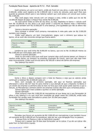 Fundação Paula Souza – Apostila de P.F.C – Prof. Geraldo

       Você comprou um carro (um bem), então ele ficará em seu ativo, o valor dele foi de R$
2.000,00, então você registra os R$ 2.000,00 sob o nome de veículos, para que? Para que
quando as pessoas olhem para o seu balanço saibam que você possui um veiculo que custou
R$ 2.000,00.
        Mas você pagou esse veiculo com um cheque a vista, então o saldo que era de R$
10.000,00 depois de pago o cheque ficou sendo R$ 8.000,00.
        Se você somar todos os itens do seu ativo, ou seja, depósitos no banco + veículo você
tem R$ 10.000,00 no seu ativo e se você somar o conjunto do Passivo mais o Patrimônio
Liquido você também tem R$ 10.000,00? É uma balança, uma igualdade que não se altera não
é?
        Vamos a terceira operação:
        Para começar a vender você comprou mercadorias à vista pelo valor de R$ 2.000,00
também com cheque.
        Então você adquiriu um bem (mercadorias), pagou com o dinheiro que estava no
banco, vê se você não concorda comigo que ficaria assim:

                          Ativo                                      Passivo
    Deposito no Banco         6.000,00
    Veiculo                   2.000,00          Patrimônio Líquido
    Mercadorias               2.000,00          Capital Social            10.000,00

       Lembre-se que você tinha R$ 8.000,00 no banco, que era os R$ 10.000,00 menos os
R$ 2.000,00 que você pagou pelo carro.
        Vamos a quarta operação:
        Você viu que toda a hora que você quer comprar algo você precisa passar um cheque e
resolve então deixar um dinheiro na empresa (chamado de Caixa), para que não haja mais
esse inconveniente. Então você tira do banco R$ 500,00 e deixa ele dentro da empresa.
        Seu balanço fica assim:

                        Ativo                                         Passivo
Deposito no Banco           5.500,00
Veiculo                     2.000,00            Patrimônio Líquido
Mercadorias                 2.000,00            Capital Social             10.000,00
Caixa                       500,00

       Some o Ativo e depois compare com o total do Passivo e veja que os valores ainda
continuam a totalizar R$ 10.000,00 cada um.
        Bom, com exceção da primeira operação, até aqui só fizemos operações que
alterassem o ativo não foi? Isso foi para chamar a sua atenção de que o Deposito no Banco é
um direito da empresa (o dinheiro esta lá mais na hora que você quiser pode sacá-lo) e que o
Veículo, as Mercadorias o dinheiro dentro da empresa (Caixa) são bens que a empresa possui.
        Vamos agora com mais cuidado a quinta e a sexta operação.
        Quinta operação:
        Você comprou mais R$ 2.000,00 de mercadorias só que dessa vez o seu fornecedor já
olhou o seu balanço e viu que você tem condições de pagar esses R$ 2.000,00, então esse
fornecedor lhe vendeu essa mercadoria a prazo com 30 dias para pagar.
        Seu balanço fica assim:

                        Ativo                                         Passivo
Deposito no Banco           5.500,00            Fornecedores               2.000,00
Veiculo                     2.000,00            Patrimônio Líquido
Mercadorias                 4.000,00            Capital Social             10.000,00
Caixa                       500,00

       Percebeu que houve um aumento de R$ 2.000,00 em mercadorias e que também houve
um aumento de R$ 2.000,00 em Fornecedores, este por ser uma obrigação ficou no passivo.
        E porque ficou no Passivo e não no Patrimônio Liquido?
        Porque com o passar dos 30 dias esse fornecedor vai te cobrar. E se ele vai cobrar não
pode ficar no Patrimônio Liquido.

www.exacon.com.br – 070207                                                                  40
 