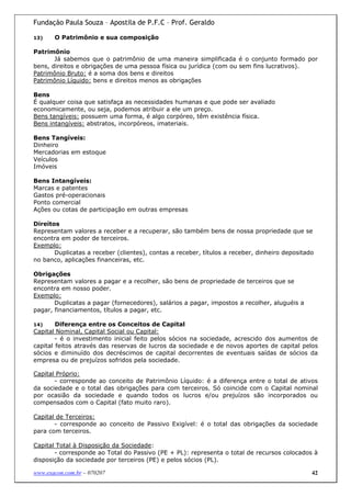 Fundação Paula Souza – Apostila de P.F.C – Prof. Geraldo

13)    O Patrimônio e sua composição

Patrimônio
       Já sabemos que o patrimônio de uma maneira simplificada é o conjunto formado por
bens, direitos e obrigações de uma pessoa física ou jurídica (com ou sem fins lucrativos).
Patrimônio Bruto: é a soma dos bens e direitos
Patrimônio Líquido: bens e direitos menos as obrigações

Bens
É qualquer coisa que satisfaça as necessidades humanas e que pode ser avaliado
economicamente, ou seja, podemos atribuir a ele um preço.
Bens tangíveis: possuem uma forma, é algo corpóreo, têm existência física.
Bens intangíveis: abstratos, incorpóreos, imateriais.

Bens Tangíveis:
Dinheiro
Mercadorias em estoque
Veículos
Imóveis

Bens Intangíveis:
Marcas e patentes
Gastos pré-operacionais
Ponto comercial
Ações ou cotas de participação em outras empresas

Direitos
Representam valores a receber e a recuperar, são também bens de nossa propriedade que se
encontra em poder de terceiros.
Exemplo:
       Duplicatas a receber (clientes), contas a receber, títulos a receber, dinheiro depositado
no banco, aplicações financeiras, etc.

Obrigações
Representam valores a pagar e a recolher, são bens de propriedade de terceiros que se
encontra em nosso poder.
Exemplo:
       Duplicatas a pagar (fornecedores), salários a pagar, impostos a recolher, aluguéis a
pagar, financiamentos, títulos a pagar, etc.

14)     Diferença entre os Conceitos de Capital
Capital Nominal, Capital Social ou Capital:
        - é o investimento inicial feito pelos sócios na sociedade, acrescido dos aumentos de
capital feitos através das reservas de lucros da sociedade e de novos aportes de capital pelos
sócios e diminuído dos decréscimos de capital decorrentes de eventuais saídas de sócios da
empresa ou de prejuízos sofridos pela sociedade.

Capital Próprio:
       - corresponde ao conceito de Patrimônio Líquido: é a diferença entre o total de ativos
da sociedade e o total das obrigações para com terceiros. Só coincide com o Capital nominal
por ocasião da sociedade e quando todos os lucros e/ou prejuízos são incorporados ou
compensados com o Capital (fato muito raro).

Capital de Terceiros:
       - corresponde ao conceito de Passivo Exigível: é o total das obrigações da sociedade
para com terceiros.

Capital Total à Disposição da Sociedade:
       - corresponde ao Total do Passivo (PE + PL): representa o total de recursos colocados à
disposição da sociedade por terceiros (PE) e pelos sócios (PL).

www.exacon.com.br – 070207                                                                     42
 