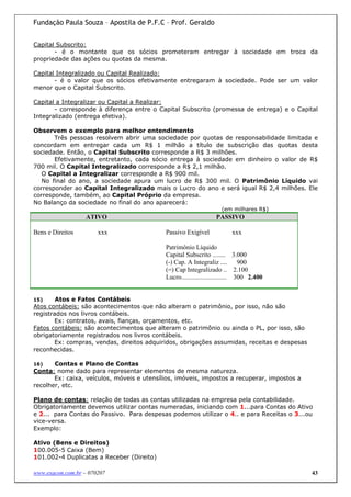 Fundação Paula Souza – Apostila de P.F.C – Prof. Geraldo


Capital Subscrito:
       - é o montante que os sócios prometeram entregar à sociedade em troca da
propriedade das ações ou quotas da mesma.

Capital Integralizado ou Capital Realizado:
       - é o valor que os sócios efetivamente entregaram à sociedade. Pode ser um valor
menor que o Capital Subscrito.

Capital a Integralizar ou Capital a Realizar:
       - corresponde à diferença entre o Capital Subscrito (promessa de entrega) e o Capital
Integralizado (entrega efetiva).

Observem o exemplo para melhor entendimento
       Três pessoas resolvem abrir uma sociedade por quotas de responsabilidade limitada e
concordam em entregar cada um R$ 1 milhão a título de subscrição das quotas desta
sociedade. Então, o Capital Subscrito corresponde a R$ 3 milhões.
       Efetivamente, entretanto, cada sócio entrega à sociedade em dinheiro o valor de R$
700 mil. O Capital Integralizado corresponde a R$ 2,1 milhão.
   O Capital a Integralizar corresponde a R$ 900 mil.
   No final do ano, a sociedade apura um lucro de R$ 300 mil. O Patrimônio Líquido vai
corresponder ao Capital Integralizado mais o Lucro do ano e será igual R$ 2,4 milhões. Ele
corresponde, também, ao Capital Próprio da empresa.
No Balanço da sociedade no final do ano aparecerá:
                                                                    (em milhares R$)
                   ATIVO                                          PASSIVO

Bens e Direitos        xxx                  Passivo Exigível             xxx

                                            Patrimônio Líquido
                                            Capital Subscrito ........ 3.000
                                            (-) Cap. A Integraliz ....         900
                                            (=) Cap Integralizado .. 2.100
                                            Lucro............................ 300 2.400


15)     Atos e Fatos Contábeis
Atos contábeis: são acontecimentos que não alteram o patrimônio, por isso, não são
registrados nos livros contábeis.
       Ex: contratos, avais, fianças, orçamentos, etc.
Fatos contábeis: são acontecimentos que alteram o patrimônio ou ainda o PL, por isso, são
obrigatoriamente registrados nos livros contábeis.
       Ex: compras, vendas, direitos adquiridos, obrigações assumidas, receitas e despesas
reconhecidas.

16)    Contas e Plano de Contas
Conta: nome dado para representar elementos de mesma natureza.
       Ex: caixa, veículos, móveis e utensílios, imóveis, impostos a recuperar, impostos a
recolher, etc.

Plano de contas: relação de todas as contas utilizadas na empresa pela contabilidade.
Obrigatoriamente devemos utilizar contas numeradas, iniciando com 1...para Contas do Ativo
e 2... para Contas do Passivo. Para despesas podemos utilizar o 4.. e para Receitas o 3...ou
vice-versa.
Exemplo:

Ativo (Bens e Direitos)
100.005-5 Caixa (Bem)
101.002-4 Duplicatas a Receber (Direito)

www.exacon.com.br – 070207                                                                   43
 