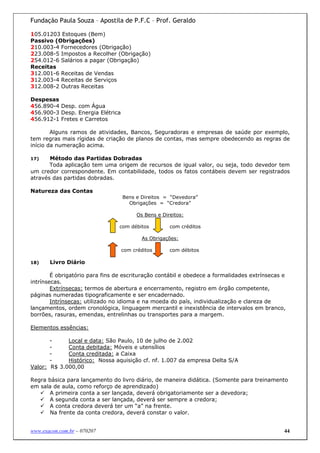 Fundação Paula Souza – Apostila de P.F.C – Prof. Geraldo

105.01203 Estoques (Bem)
Passivo (Obrigações)
210.003-4 Fornecedores (Obrigação)
223.008-5 Impostos a Recolher (Obrigação)
254.012-6 Salários a pagar (Obrigação)
Receitas
312.001-6 Receitas de Vendas
312.003-4 Receitas de Serviços
312.008-2 Outras Receitas

Despesas
456.890-4 Desp. com Água
456.900-3 Desp. Energia Elétrica
456.912-1 Fretes e Carretos

        Alguns ramos de atividades, Bancos, Seguradoras e empresas de saúde por exemplo,
tem regras mais rígidas de criação de planos de contas, mas sempre obedecendo as regras de
início da numeração acima.

17)    Método das Partidas Dobradas
       Toda aplicação tem uma origem de recursos de igual valor, ou seja, todo devedor tem
um credor correspondente. Em contabilidade, todos os fatos contábeis devem ser registrados
através das partidas dobradas.

Natureza das Contas
                                   Bens e Direitos = “Devedora”
                                     Obrigações = “Credora”

                                        Os Bens e Direitos:

                                 com débitos         com créditos

                                          As Obrigações:

                                   com créditos      com débitos

18)    Livro Diário

        É obrigatório para fins de escrituração contábil e obedece a formalidades extrínsecas e
intrínsecas.
        Extrínsecas: termos de abertura e encerramento, registro em órgão competente,
páginas numeradas tipograficamente e ser encadernado.
        Intrínsecas: utilizado no idioma e na moeda do país, individualização e clareza de
lançamentos, ordem cronológica, linguagem mercantil e inexistência de intervalos em branco,
borrões, rasuras, emendas, entrelinhas ou transportes para a margem.

Elementos essências:

       -     Local e data: São Paulo, 10 de julho de 2.002
       -     Conta debitada: Móveis e utensílios
       -     Conta creditada: a Caixa
       -     Histórico: Nossa aquisição cf. nf. 1.007 da empresa Delta S/A
Valor: R$ 3.000,00

Regra básica para lançamento do livro diário, de maneira didática. (Somente para treinamento
em sala de aula, como reforço de aprendizado)
      A primeira conta a ser lançada, deverá obrigatoriamente ser a devedora;
      A segunda conta a ser lançada, deverá ser sempre a credora;
      A conta credora deverá ter um “a” na frente.
      Na frente da conta credora, deverá constar o valor.


www.exacon.com.br – 070207                                                                    44
 