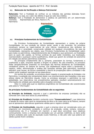 Fundação Paula Souza – Apostila de P.F.C – Prof. Geraldo

 21)   Balancete de Verificação e Balanço Patrimonial

Balancete: Tem a finalidade de verificar se os métodos das partidas dobradas foram
respeitados, ou seja, se o valor dos débitos é igual ao valor dos créditos.
Balanço: Tem a finalidade de demonstrar a estática do patrimônio em um determinado
momento.      Representado por Ativo, Passivo e PL.
Patrimônio
                                       Patriimôniio
                                       Patr môn o

                                          Bens
                                         Direitos
                                        Obrigações


 22)   Princípios fundamentais da Contabilidade

        Os Princípios Fundamentais da Contabilidade representam o núcleo da própria
Contabilidade, na sua condição de ciência social, sendo a ela inerentes. Os princípios
constituem sempre as vigas-mestras de uma ciência, revestindo-se dos atributos de
universalidade e veracidade, conservando validade em qualquer circunstância. No caso da
Contabilidade, representa seu objeto, seus Princípios Fundamentais de Contabilidade valem
para todos os patrimônios, independentemente das Entidades a que pertencem, as finalidades
para as quais são usadas, as formas jurídicas da qual estão revestidos, sua localização,
expressividade e quaisquer outros qualificativos, desde que gozem da condição de autonomia
em relação aos demais patrimônios existentes.
        Os princípios simplesmente são e, portanto, preexistem às normas, fundamento e
justificando a ação, enquanto aquelas a dirigem na prática. No caso brasileiro, os princípios
estão obrigatoriamente presentes na formulação das Normas Brasileiras de Contabilidade,
verdadeiros pilares, do sistema de normas, que estabelecerá regras sobre a apreensão, o
registro, relato, demonstração e análise das variações sofridas pelo patrimônio, buscando
descobrir suas causas, de forma a possibilitar a feitura de prospecções sobre a Entidade e não
podem sofrer qualquer restrição na sua observância.
        Em termos de conteúdo, os princípios dizem respeito à caracterização da Entidade e do
Patrimônio, à avaliação dos componentes deste e ao reconhecimento das mutações e dos seus
efeitos diante do Patrimônio Líquido. Como os princípios alcançam o patrimônio na sua
globalidade, sua observância nos procedimentos aplicados resultará automaticamente em
informações de utilidade para decisões sobre situações concretas.
        Esta é a razão pela qual os objetivos pragmáticos da Contabilidade são caracterizados
pela palavra "informação".

Os princípios fundamentais da Contabilidade são os seguintes:

a) Princípio da Entidade, segundo o qual o patrimônio da empresa (entidade) não se
confunde com o dos seus sócios ou proprietários;

b) Princípio da Prudência (também conhecido como "Conservadorismo"), que determina
a adoção do menor valor para os componentes do Ativo e do maior para os do Passivo, sempre
que se apresentem alternativas igualmente válidas para o registro contábil;

c) Princípio da Continuidade, segundo o qual a empresa deve ser considerada como um
organismo em movimento constante e contínuo de produção, venda, compra, consumo,
investimentos etc. É a "entidade em marcha", a qual deve concretizar seus objetivos
continuamente. Como a empresa terá atividades por um período indefinido, os bens serão
sempre avaliados pelo custo de aquisição (custo histórico), e não pelo valor que poderia ser
obtido quando forem vendidos;




www.exacon.com.br – 070207                                                                  46
 