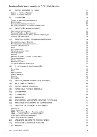 Fundação Paula Souza – Apostila de P.F.C – Prof. Geraldo
8)        CONTAS A RECEBER E A PAGAR                         27
     GESTÃO DO “CONTAS A RECEBER”                            27
     GESTÃO DO “CONTAS A PAGAR"                              28
9)        LIVRO-CAIXA                                        28
     TERMOS DE ABERTURAS E ENCERRAMENTO                      28
     ESCRITURAÇÃO                                            29
     INDIVIDUALIZAÇÃO DOS LANÇAMENTOS                        29
     ESCRITURAÇÃO ATRAVÉS DO SISTEMA INFORMATIZADO           29
10)       INTRODUÇÃO A CONTABILIDADE                         29
     OBJETIVOS DA CONTABILIDADE:                             30
     PRIMEIRAS NOÇÕES DE CONTABILIDADE                       32
     DEFINIÇÃO DE PATRIMÔNIO, BENS, DIREITOS E OBRIGAÇÕES.   33
     CLASSIFICAÇÃO DAS CONTAS                                34
11)       PRIMEIRAS NOÇÕES DE BALANÇO PATRIMONIAL            34
     BALANÇO PATRIMONIAL - OBJETIVO                          34
     EXERCÍCIO SOCIAL E CICLO OPERACIONAL                    35
     CLASSIFICAÇÃO DAS CONTAS                                35
     ATIVO                                                   35
     ATIVO CIRCULANTE                                        35
     REALIZÁVEL A LONGO PRAZO                                35
     ATIVO PERMANENTE                                        35
     PASSIVO                                                 36
     PASSIVO CIRCULANTE E EXIGÍVEL A LONGO PRAZO             36
     PATRIMÔNIO LÍQUIDO                                      36
     CAPITAL SOCIAL                                          36
     RESERVAS DE CAPITAL                                     36
     LUCROS OU PREJUÍZOS ACUMULADOS                          37
12)       O PATRIMÔNIO E SUA COMPOSIÇÃO                      42
     PATRIMÔNIO                                              42
     BENS                                                    42
     BENS TANGÍVEIS:                                         42
     BENS INTANGÍVEIS:                                       42
     DIREITOS                                                42
     OBRIGAÇÕES                                              42
13)       DIFERENÇA ENTRE OS CONCEITOS DE CAPITAL            42
14)       ATOS E FATOS CONTÁBEIS                             43
15)       CONTAS E PLANO DE CONTAS                           43
16)       MÉTODO DAS PARTIDAS DOBRADAS                       44
17)       LIVRO DIÁRIO                                       44
18)       LIVRO RAZÃO                                        45
19)       RAZONETES                                          45
20)       BALANCETE DE VERIFICAÇÃO E BALANÇO PATRIMONIAL     46
21)       PRINCÍPIOS FUNDAMENTAIS DA CONTABILIDADE           46
22)       CRITÉRIOS DE AVALIAÇÃO DOS ESTOQUES                47
     INTRODUÇÃO                                              47
     PREÇO ESPECÍFICO                                        47
     PEPS – PRIMEIRO QUE ENTRA – PRIMEIRO QUE SAI            48
     UEPS – ÚLTIMO QUE ENTRA – PRIMEIRO QUE SAI              49
     CUSTO MÉDIO PONDERADO PERMANENTE                        50
     PREÇO MÉDIO PONDERADO MENSAL                            50
23)       UTILIZAÇÃO DE SISTEMAS INFORMATIZADOS              51
24)       MODELO DE RAZONETES E PLANILHAS                    53
     A)   RAZONETES                                          53


www.exacon.com.br – 070207                                   5
 