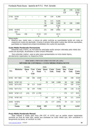 Fundação Paula Souza – Apostila de P.F.C – Prof. Geraldo

                                                                                      40      159    6.360
                                                                                     170             20.01
                                                                                                       0
27/02 N/NF             -          -         -         40         159        6.360
      102
                                                      50          113       5,650
                                                      50          100       5.000     30      100    3.000
                                                     140                    17.01
                                                                              0
28/02 N/NFE            -          -         -         (5)        100        (500)     35     100     3.500
      142
       Totais        190                  22.01      155                    18.51
                                            0                                 0
Observação:
• Observe que, neste caso, a coluna do saldo controla as quantidades tendo em vista os
   respectivos custos de aquisição. A baixa é sempre feita pelos custos das últimas aquisições,
   guardadas as respectivas proporcionalidades dos custos de aquisição.

Custo Médio Ponderado Permanente
   Adotando este critério, as mercadorias estocadas serão sempre valoradas pela média dos
custos de aquisição, atualizados a cada compra efetuada.
    Para entender melhor, veja os sete casos apresentados no início deste tópico,
devidamente registrados na respectiva ficha:

                       MERCADORIA: PORTAS DE CEDRO TAMANHO 2,00 x 0,80 m
              MÉTODO DE CONTROLE: CUSTO MÉDIO PERMANENTE
                      Entradas                      Saídas                          Saldos
        Histórico     Quan     Cust Custo           Quan         Custo      Custo   Qua      Custo
 Data                                                                                                Custo
                       t.       o   Total            t.          Unit.      Total   nt.      Unit.
                               Unit                                                                  Total
                                .
05/02 NF 7.002             100 100 10.00                     -          -       -     100      100   10.00
                                        0                                                                0
08/02 N/NF 101               -    -     -               20         100      2.000      80      100   8.000
10/02 NF 8.592              50 113 5.650                 -           -          -     130      105   13.65
                                                                                                         0
19/02 NF 9.721               50   159     7.950              -          -       -     180      120   21.60
                                                                                                         0
20/02 N/NF 115             (10)   159 (1.590                 -          -       -     170      117   20.01
                                           )                                                             0
27/02 N/NF 102                -     -      -           140         117      16.38       30     121   3.630
                                                                                0
28/02 N/NFE                   -       -         -       (5)        117      (585)       35     121   4.215
      142
      Totais               190            22.01      155                    17.79     35             4.215
                                              0                                 5

Preço Médio Ponderado Mensal
    Esse método é aceito pelo fisco (PN CST nº 6/79) que as saídas sejam registradas
somente ao final de cada mês, desde que avaliadas ao custo médio que, sem considerar o
lançamento de baixa, se verificar no mês.

www.exacon.com.br – 070207                                                                                   50
 