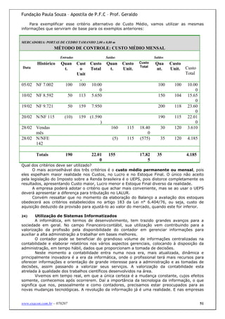 Fundação Paula Souza – Apostila de P.F.C – Prof. Geraldo

     Para exemplificar esse critério alternativo de Custo Médio, vamos utilizar as mesmas
informações que serviram de base para os exemplos anteriores:


MERCADORIA: PORTAS DE CEDRO TAMANHO 2,00 x 0,80 m
                  MÉTODO DE CONTROLE: CUSTO MÉDIO MENSAL
                      Entradas                  Saídas                    Saldos
        Histórico     Quan   Cust Custo         Quan      Custo   Custo   Qua      Custo
Data                                                              Total                    Custo
                       t.     o   Total          t.       Unit.           nt.      Unit.
                             Unit                                                          Total
                              .
05/02 NF 7.002           100 100 10.00                                      100      100   10.00
                                      0                                                        0
10/02 NF 8.592            50 113 5.650                                      150      104   15.65
                                                                                               0
19/02 NF 9.721               50   159   7.950                               200      118   23.60
                                                                                               0
20/02 N/NF 115          (10)      159 (1.590                                190      115   22.01
                                           )                                                   0
28/02 Vendas                                       160      115   18.40       30     120   3.610
      mês                                                             0
28/02 N/NFE                                         (5)     115   (575)       35     120   4.185
      142

        Totais           190            22.01    155              17.82     35             4.185
                                            0                         5
Qual dos critérios deve ser utilizado?
      O mais aconselhável dos três critérios é o custo médio permanente ou mensal, pois
eles espelham maior realidade nos Custos, no Lucro e no Estoque Final. O único não aceito
pela legislação do Imposto sobre a Renda brasileira é o UEPS, pois distorce completamente os
resultados, apresentando Custo maior, Lucro menor e Estoque Final diverso da realidade.
      A empresa poderá adotar o critério que achar mais conveniente, mas se ao usar o UEPS
deverá apresentar a diferença para tributação no LALUR.
      Convém ressaltar que no momento da elaboração do Balanço a avaliação dos estoques
obedecerá aos critérios estabelecidos no artigo 183 da Lei n° 6.404/76, ou seja, custo de
aquisição deduzido da provisão para ajustá-lo ao valor do mercado, quando este for inferior.

24)     Utilização de Sistemas Informatizados
        A informática, em termos de desenvolvimento, tem trazido grandes avanços para a
sociedade em geral. No campo Financeiro/contábil, sua utilização vem contribuindo para a
valorização da profissão pela disponibilidade do contador em gerenciar informações para
auxiliar a alta administração a trabalhar em bases melhores.
        O contador pode se beneficiar do grandioso volume de informações centralizadas na
contabilidade e elaborar relatórios nos vários aspectos gerenciais, colocando à disposição da
administração, em tempo hábil, dados que proporcionam a tomada de decisões.
        Neste momento a contabilidade entra numa nova era, mais atualizada, dinâmica e
principalmente inovadora é a era da informática, onde o profissional terá mais recursos para
oferecer informações e orientação de grande interesse para a administração e as tomadas de
decisões, assim passando a valorizar seus serviços. A valorização da contabilidade esta
atrelada à qualidade dos trabalhos científicos desenvolvidos na área.
        Vivemos em tempo real, em que a única certeza é a mudança constante, cujos efeitos
somente, conhecemos após ocorrerem. Daí a importância da tecnologia da informação, o que
significa que nos, pessoalmente e como contadores, precisamos estar preocupados para as
novas mudanças tecnológicas. A revolução da informação já é uma realidade. E nas empresas


www.exacon.com.br – 070207                                                                         51
 