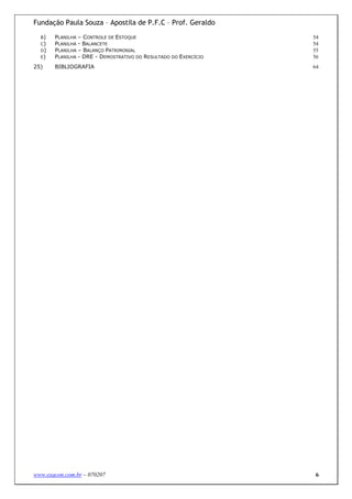 Fundação Paula Souza – Apostila de P.F.C – Prof. Geraldo
  B)   PLANILHA – CONTROLE DE ESTOQUE                            54
  C)   PLANILHA - BALANCETE                                      54
  D)   PLANILHA – BALANÇO PATRIMONIAL                            55
  E)   PLANILHA - DRE - DEMOSTRATIVO DO RESULTADO DO EXERCÍCIO   56
25)    BIBLIOGRAFIA                                              64




www.exacon.com.br – 070207                                        6
 