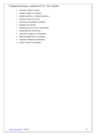 Fundação Paula Souza – Apostila de P.F.C – Prof. Geraldo

             entrada e saída de caixa;
             contas a pagar e a receber;
             saldos bancários ; dívidas bancárias;
             vendas a prazo e à vista;
             descontos concedidos e obtidos;
             despesas de capital;
             distribuição de lucros ou dividendos;
             transferências financeiras;
             impostos a pagar e a compensar;
             folha de pagamento e encargos;
             receitas e despesas incidentais;
             outras receitas e despesas




www.exacon.com.br – 070207                                 8
 