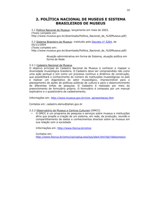 10


     2. POLÍTICA NACIONAL DE MUSEUS E SISTEMA
               BRASILEIROS DE MUSEUS
 2.1 Política Nacional de Museus: lançamento em maio de 2003.
 (Texto completo em:
 http://www.museus.gov.br/downloads/Política_Nacional_de_%20Museus.pdf)

 2.2 Sistema Brasileiro de Museus: instituído pelo Decreto n° 5264, de
 05/11/2004
 (Texto completo em:
 http://www.museus.gov.br/downloads/Política_Nacional_de_%20Museus.pdf)

             Atuação administrativa em forma de Sistema, atuação política em
             forma de Rede.

2.2.1 Cadastro Nacional de Museus
O objetivo principal do Cadastro Nacional de Museus é conhecer e mapear a
diversidade museológica brasileira. O Cadastro deve ser compreendido não como
uma ação pontual e sim como um processo contínuo e dinâmico de construção,
que possibilitará o conhecimento do número de instituições museológicas no país
e realizar um diagnóstico do setor museológico, imprescindível para o
planejamento de ações de políticas públicas de cultura e para o desenvolvimento
de diferentes linhas de pesquisa. O Cadastro é realizado por meio do
preenchimento de formulário próprio. O formulário é composto por um manual
explicativo e o questionário de cadastramento.

Informações em: http://www.museus.gov.br/cnm_apresentacao.htm

Contatos em: cadastro.demu@iphan.gov.br

2.2.2 Observatório de Museus e Centros Culturais (OMCC)
  • O OMCC é um programa de pesquisa e serviços sobre museus e instituições
     afins que propõe a criação de um sistema, em rede, de produção, reunião e
     compartilhamento de dados e conhecimentos diversos sobre os museus em
     sua relação com a sociedade.

     Informações em: http://www.fiocruz.br/omcc

     Contatos em:
     http://www.fiocruz.br/omcc/cgi/cgilua.exe/sys/start.htm?tpl=faleconosco
 