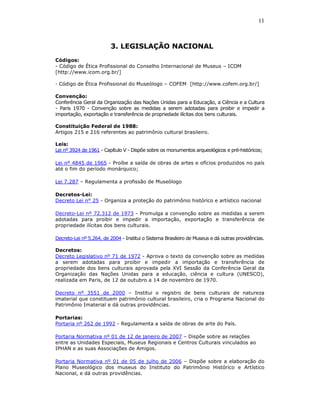 11



                         3. LEGISLAÇÃO NACIONAL
Códigos:
- Código de Ética Profissional do Conselho Internacional de Museus – ICOM
[http://www.icom.org.br/]

- Código de Ética Profissional do Museólogo – COFEM [http://www.cofem.org.br/]

Convenção:
Conferência Geral da Organização das Nações Unidas para a Educação, a Ciência e a Cultura
- Paris 1970 - Convenção sobre as medidas a serem adotadas para proibir e impedir a
importação, exportação e transferência de propriedade ilícitas dos bens culturais.

Constituição Federal de 1988:
Artigos 215 e 216 referentes ao patrimônio cultural brasileiro.

Leis:
Lei nº 3924 de 1961 - Capítulo V - Dispõe sobre os monumentos arqueológicos e pré-históricos;

Lei nº 4845 de 1965 - Proíbe a saída de obras de artes e ofícios produzidos no país
até o fim do período monárquico;

Lei 7.287 – Regulamenta a profissão de Museólogo

Decretos-Lei:
Decreto Lei n° 25 - Organiza a proteção do patrimônio histórico e artístico nacional

Decreto-Lei nº 72.312 de 1973 - Promulga a convenção sobre as medidas a serem
adotadas para proibir e impedir a importação, exportação e transferência de
propriedade ilícitas dos bens culturais.

Decreto-Lei nº 5.264, de 2004 - Institui o Sistema Brasileiro de Museus e dá outras providências.

Decretos:
Decreto Legislativo nº 71 de 1972 - Aprova o texto da convenção sobre as medidas
a serem adotadas para proibir e impedir a importação e transferência de
propriedade dos bens culturais aprovada pela XVI Sessão da Conferência Geral da
Organização das Nações Unidas para a educação, ciência e cultura (UNESCO),
realizada em Paris, de 12 de outubro a 14 de novembro de 1970.

Decreto nº 3551 de 2000 – Institui o registro de bens culturais de natureza
imaterial que constituem patrimônio cultural brasileiro, cria o Programa Nacional do
Patrimônio Imaterial e dá outras providências.

Portarias:
Portaria nº 262 de 1992 - Regulamenta a saída de obras de arte do País.

Portaria Normativa nº 01 de 12 de janeiro de 2007 – Dispõe sobre as relações
entre as Unidades Especiais, Museus Regionais e Centros Culturais vinculados ao
IPHAN e as suas Associações de Amigos.

Portaria Normativa nº 01 de 05 de julho de 2006 – Dispõe sobre a elaboração do
Plano Museológico dos museus do Instituto do Patrimônio Histórico e Artístico
Nacional, e dá outras providências.
 