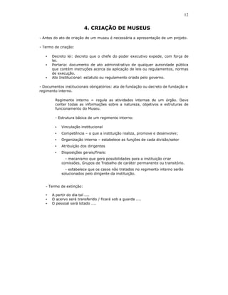 12


                          4. CRIAÇÃO DE MUSEUS
- Antes do ato de criação de um museu é necessária a apresentação de um projeto.

- Termo de criação:

   •   Decreto lei: decreto que o chefe do poder executivo expede, com força de
       lei.
   •   Portaria: documento de ato administrativo de qualquer autoridade pública
       que contém instruções acerca da aplicação de leis ou regulamentos, normas
       de execução.
   •   Ato Institucional: estatuto ou regulamento criado pelo governo.

- Documentos institucionais obrigatórios: ata de fundação ou decreto de fundação e
regimento interno.

        Regimento interno = regula as atividades internas de um órgão. Deve
        conter todas as informações sobre a natureza, objetivos e estruturas de
        funcionamento do Museu.

        - Estrutura básica de um regimento interno:

        •   Vinculação institucional
        •   Competência – o que a instituição realiza, promove e desenvolve;
        •   Organização interna – estabelece as funções de cada divisão/setor
        •   Atribuição dos dirigentes
        •   Disposições gerais/finais:
              - mecanismo que gera possibilidades para a instituição criar
            comissões, Grupos de Trabalho de caráter permanente ou transitório.
              - estabelece que os casos não tratados no regimento interno serão
            solucionados pelo dirigente da instituição.


   - Termo de extinção:

   •   A partir do dia tal ....
   •   O acervo será transferido / ficará sob a guarda ....
   •   O pessoal será lotado ....
 