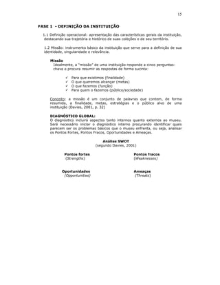 15

FASE 1 - DEFINIÇÃO DA INSTITUIÇÃO

 1.1 Definição operacional: apresentação das características gerais da instituição,
  destacando sua trajetória e histórico de suas coleções e de seu território.

  1.2 Missão: instrumento básico da instituição que serve para a definição de sua
  identidade, singularidade e relevância.

     Missão
      Idealmente, a “missão” de uma instituição responde a cinco perguntas-
      chave e procura resumir as respostas de forma sucinta:

                 Para que existimos (finalidade)
                 O que queremos alcançar (metas)
                 O que fazemos (função)
                 Para quem o fazemos (público/sociedade)

     Conceito: a missão é um conjunto de palavras que contem, de forma
     resumida, a finalidade, metas, estratégias e o público alvo de uma
     instituição (Davies, 2001, p. 32)

     DIAGNÓSTICO GLOBAL:
     O diagnóstico incluirá aspectos tanto internos quanto externos ao museu.
     Será necessário iniciar o diagnóstico interno procurando identificar quais
     parecem ser os problemas básicos que o museu enfrenta, ou seja, analisar
     os Pontos Fortes, Pontos Fracos, Oportunidades e Ameaças.

                                    Análise SWOT
                                (segundo Davies, 2001)

             Pontos fortes                            Pontos fracos
             (Strengths)                              (Weaknesses)


            Oportunidades                             Ameaças
             (Opportunities)                          (Threats)
 