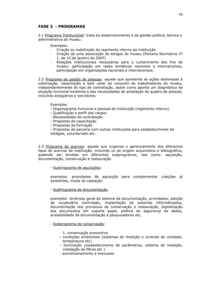 16

FASE 2 - PROGRAMAS

2.1 Programa Institucional: trata do desenvolvimento e da gestão política, técnica e
administrativa do museu.
       Exemplos:
       - Criação ou redefinição do regimento interno da instituição
       - Criação de uma associação de amigos do museu (Portaria Normativa nº
          1, de 12 de janeiro de 2007)
       - Relações institucionais necessárias para o cumprimento dos fins do
          museu: participação em redes temáticas nacionais e internacionais,
          participação em organizações nacionais e internacionais;

2.2 Programa de gestão de pessoas: aquele que apresenta as ações destinadas à
valorização, capacitação e bem estar do conjunto de trabalhadores do museu,
independentemente do tipo de contratação, assim como aponta um diagnóstico da
situação funcional existente e das necessidades de ampliação do quadro de pessoal,
incluindo estagiários e servidores.

       Exemplos:
       - Organograma funcional e pessoal da instituição (regimento interno)
       - Qualificação e perfil dos cargos
       - Necessidades de contratação
       - Propostas de capacitação
       - Propostas de formação
       - Propostas de parceria com outras instituições para estabelecimento de
       estágios, voluntariado etc.


2.3 Programa de acervos: aquele que organiza o gerenciamento dos diferentes
tipos de acervos da instituição, incluindo os de origem arquivística e bibliográfica,
podendo ser dividido em diferentes subprogramas, tais como: aquisição,
documentação, conservação e restauração

       - Subprograma de aquisições:

       exemplos: prioridades de aquisição        para   complementar    coleções   já
       existentes, meios de captação.

       - SubPrograma de documentação:

       exemplos: diretrizes geral do sistema de documentação, prioridades, adoção
       de vocabulário controlado, implantação de sistemas informatizados,
       documentação dos processos de conservação e restauração, digitalização
       dos documentos em suporte papel, política de segurança de dados,
       acessibilidade da documentação a pesquisadores etc.

       - Subprograma de conservação:

              1. conservação preventiva
            - condições ambientais (sistemas de medição e controle de umidade,
              temperatura etc)
            - iluminação (estabelecimento de parâmetros, sistema de medição,
              instalação de filtros etc )
            - acondicionamento e manuseio
 