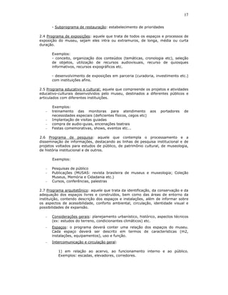 17

       - Subprograma de restauração: estabelecimento de prioridades

2.4 Programa de exposições: aquele que trata de todos os espaços e processos de
exposição do museu, sejam eles intra ou extramuros, de longa, média ou curta
duração.

       Exemplos:
       - conceito, organização dos conteúdos (temáticas, cronologia etc), seleção
       de objetos, utilização de recursos audiovisuais, recurso de quiosques
       informativos, recursos expográficos etc.

       - desenvolvimento de exposições em parceria (curadoria, investimento etc.)
       com instituições afins.

2.5 Programa educativo e cultural: aquele que compreende os projetos e atividades
educativo-culturais desenvolvidos pelo museu, destinados a diferentes públicos e
articulados com diferentes instituições.

       Exemplos:
   -   treinamento das monitoras para atendimento aos              portadores   de
       necessidades especiais (deficientes físicos, cegos etc)
   -   Implantação de visitas guiadas
   -   compra de audio-guias, encenações teatrais
   -   Festas comemorativas, shows, eventos etc...

2.6 Programa de pesquisa: aquele que contempla o processamento e a
disseminação de informações, destacando as linhas de pesquisa institucional e de
projetos voltados para estudos de público, de patrimônio cultural, de museologia,
de história institucional e de outros.

       Exemplos:

   -   Pesquisas de público
   -   Publicações (MUSAS: revista brasileira de museus e museologia; Coleção
       Museus, Memória e Cidadania etc.)
   -   Cursos, conferências, palestras

2.7 Programa arquitetônico: aquele que trata da identificação, da conservação e da
adequação dos espaços livres e construídos, bem como das áreas de entorno da
instituição, contendo descrição dos espaços e instalações, além de informar sobre
os aspectos de acessibilidade, conforto ambiental, circulação, identidade visual e
possibilidades de expansão.

   -   Considerações gerais: planejamento urbanístico, histórico, aspectos técnicos
       (ex: estudos do terreno, condicionantes climáticos) etc.
   -   Espaços: o programa deverá conter uma relação dos espaços do museu.
       Cada espaço deverá ser descrito em termos de características (m2,
       instalações, equipamentos), uso e função.
   -   Intercomunicação e circulação geral:

          1) em relação ao acervo, ao funcionamento interno e ao público.
          Exemplos: escadas, elevadores, corredores.
 