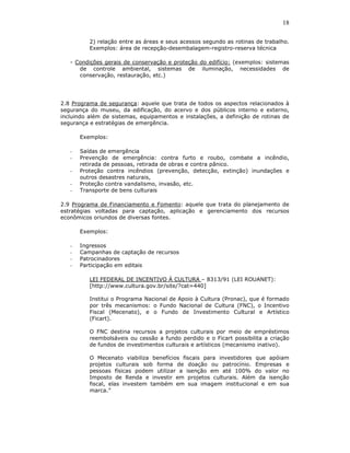 18

          2) relação entre as áreas e seus acessos segundo as rotinas de trabalho.
          Exemplos: área de recepção-desembalagem-registro-reserva técnica

   - Condições gerais de conservação e proteção do edifício: (exemplos: sistemas
      de controle ambiental, sistemas de iluminação, necessidades de
      conservação, restauração, etc.)




2.8 Programa de segurança: aquele que trata de todos os aspectos relacionados à
segurança do museu, da edificação, do acervo e dos públicos interno e externo,
incluindo além de sistemas, equipamentos e instalações, a definição de rotinas de
segurança e estratégias de emergência.

       Exemplos:

   -   Saídas de emergência
   -   Prevenção de emergência: contra furto e roubo, combate a incêndio,
       retirada de pessoas, retirada de obras e contra pânico.
   -   Proteção contra incêndios (prevenção, detecção, extinção) inundações e
       outros desastres naturais,
   -   Proteção contra vandalismo, invasão, etc.
   -   Transporte de bens culturais

2.9 Programa de Financiamento e Fomento: aquele que trata do planejamento de
estratégias voltadas para captação, aplicação e gerenciamento dos recursos
econômicos oriundos de diversas fontes.

       Exemplos:

   -   Ingressos
   -   Campanhas de captação de recursos
   -   Patrocinadores
   -   Participação em editais

          LEI FEDERAL DE INCENTIVO À CULTURA – 8313/91 (LEI ROUANET):
          [http://www.cultura.gov.br/site/?cat=440]

          Institui o Programa Nacional de Apoio à Cultura (Pronac), que é formado
          por três mecanismos: o Fundo Nacional de Cultura (FNC), o Incentivo
          Fiscal (Mecenato), e o Fundo de Investimento Cultural e Artístico
          (Ficart).

          O FNC destina recursos a projetos culturais por meio de empréstimos
          reembolsáveis ou cessão a fundo perdido e o Ficart possibilita a criação
          de fundos de investimentos culturais e artísticos (mecanismo inativo).

          O Mecenato viabiliza benefícios fiscais para investidores que apóiam
          projetos culturais sob forma de doação ou patrocínio. Empresas e
          pessoas físicas podem utilizar a isenção em até 100% do valor no
          Imposto de Renda e investir em projetos culturais. Além da isenção
          fiscal, elas investem também em sua imagem institucional e em sua
          marca.”
 