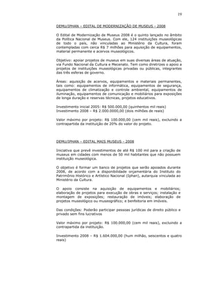 19

DEMU/IPHAN – EDITAL DE MODERNIZAÇÃO DE MUSEUS - 2008

O Edital de Modernização de Museus 2008 é o quinto lançado no âmbito
da Política Nacional de Museus. Com ele, 124 instituições museológicas
de todo o país, não vinculadas ao Ministério da Cultura, foram
contempladas com cerca R$ 7 milhões para aquisição de equipamentos,
material permanente e acervos museológicos.

Objetivo: apoiar projetos de museus em suas diversas áreas de atuação,
via Fundo Nacional da Cultura e Mecenato. Tem como diretrizes o apoio a
projetos de instituições museológicas privadas ou públicas, integrantes
das três esferas de governo.

Áreas: aquisição de acervos, equipamentos e materiais permanentes,
tais como: equipamentos de informática, equipamentos de segurança,
equipamentos de climatização e controle ambiental, equipamentos de
iluminação, equipamentos de comunicação e mobiliários para exposições
de longa duração e reservas técnicas, projetos educativos.

Investimento inicial 2005: R$ 500.000,00 (quinhentos mil reais)
Investimento 2008 – R$ 2.000.0000,00 (dois milhões de reais)

Valor máximo por projeto: R$ 100.000,00 (cem mil reais), excluindo a
contrapartida da instituição de 20% do valor do projeto.




DEMU/IPHAN – EDITAL MAIS MUSEUS - 2008

Iniciativa que prevê investimentos de até R$ 100 mil para a criação de
museus em cidades com menos de 50 mil habitantes que não possuem
instituição museológica.

O objetivo é formar um banco de projetos que serão apoiados durante
2008, de acordo com a disponibilidade orçamentária do Instituto do
Patrimônio Histórico e Artístico Nacional (Iphan), autarquia vinculada ao
Ministério da Cultura.

O apoio consiste na aquisição de equipamentos e mobiliários;
elaboração de projetos para execução de obras e serviços; instalação e
montagem de exposições; restauração de imóveis; elaboração de
projetos museológico ou museográfico; e benfeitoria em imóveis.

Das condições: Poderão participar pessoas jurídicas de direito público e
privado sem fins lucrativos

Valor máximo por projeto: R$ 100.000,00 (cem mil reais), excluindo a
contrapartida da instituição.

Investimento 2008 – R$ 1.604.000,00 (hum milhão, seiscentos e quatro
reais)
 