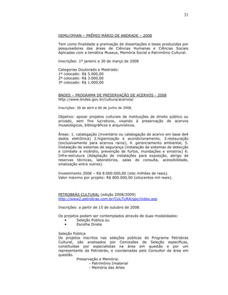 21



DEMU/IPHAN – PRÊMIO MÁRIO DE ANDRADE – 2008

Tem como finalidade a premiação de dissertações e teses produzidas por
pesquisadores das áreas de Ciências Humanas e Ciências Sociais
Aplicadas com a temática Museus, Memória Social e Patrimônio Cultural.

Inscrições: 1º janeiro a 30 de março de 2008

Categorias Doutorado e Mestrado:
1º colocado: R$ 5.000,00
2º colocado: R$ 3.000,00
3º colocado: R$ 1.000,00


BNDES – PROGRAMA DE PRESERVAÇÃO DE ACERVOS - 2008
http://www.bndes.gov.br/cultura/acervos/

Inscrições: 30 de abril a 06 de junho de 2008.

Objetivo: apoiar projetos culturais de instituições de direito público ou
privado, sem fins lucrativos, visando à preservação de acervos
museológicos, bibliográficos e arquivísticos.

Áreas: 1. catalogação (inventário ou catalogação de acervo em base de4
dados eletrônica) 2.higienização e acondicionamento, 3.restauração
(exclusivamente para acervos raros), 4. gerenciamento ambiental, 5.
Instalação de sistemas de segurança (instalação de sistemas de detecção
e combate a incêndio, prevenção de furtos, inundações e sinistros) 6.
Infra-estrutura (Adaptação de instalações para exposição, abrigo de
reservas técnicas, laboratórios, salas de consulta, acessibilidade,
sinalização entre outros).

Investimento 2008 – R$ 8.000.000,00 (oito milhões de reais).
Valor máximo por projeto: R$ 800.000,00 (oitocentos mil reais).



PETROBRÁS CULTURAL (edição 2008/2009)
http://www2.petrobras.com.br/CULTURA/ppc/index.asp

Inscrições: a partir de 15 de outubro de 2008.

Os projetos podem ser contemplados através de duas modalidades:
   •      Seleção Pública ou
   •      Escolha Direta

Seleção Pública
Os projetos inscritos nas seleções públicas do Programa Petrobras
Cultural, são analisados por Comissões de Seleção específicas,
constituídas por especialistas na área em questão e por um
representante da Petrobrás, e coordenadas pelo Consultor da área em
questão.
           Preservação e Memória:
                  - Patrimônio Imaterial
                  - Memória das Artes
 