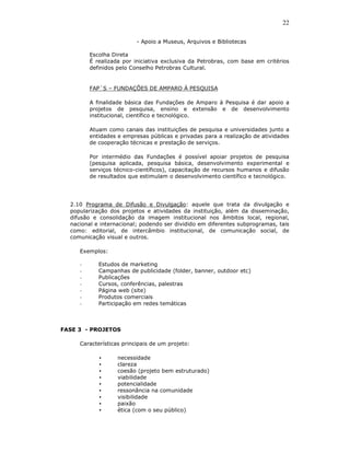 22

                          - Apoio a Museus, Arquivos e Bibliotecas

         Escolha Direta
         É realizada por iniciativa exclusiva da Petrobras, com base em critérios
         definidos pelo Conselho Petrobras Cultural.


         FAP´S – FUNDAÇÕES DE AMPARO À PESQUISA

         A finalidade básica das Fundações de Amparo à Pesquisa é dar apoio a
         projetos de pesquisa, ensino e extensão e de desenvolvimento
         institucional, científico e tecnológico.

         Atuam como canais das instituições de pesquisa e universidades junto a
         entidades e empresas públicas e privadas para a realização de atividades
         de cooperação técnicas e prestação de serviços.

         Por intermédio das Fundações é possível apoiar projetos de pesquisa
         (pesquisa aplicada, pesquisa básica, desenvolvimento experimental e
         serviços técnico-científicos), capacitação de recursos humanos e difusão
         de resultados que estimulam o desenvolvimento científico e tecnológico.




  2.10 Programa de Difusão e Divulgação: aquele que trata da divulgação e
  popularização dos projetos e atividades da instituição, além da disseminação,
  difusão e consolidação da imagem institucional nos âmbitos local, regional,
  nacional e internacional; podendo ser dividido em diferentes subprogramas, tais
  como: editorial, de intercâmbio institucional, de comunicação social, de
  comunicação visual e outros.

     Exemplos:

     -      Estudos de marketing
     -      Campanhas de publicidade (folder, banner, outdoor etc)
     -      Publicações
     -      Cursos, conferências, palestras
     -      Página web (site)
     -      Produtos comerciais
     -      Participação em redes temáticas



FASE 3 - PROJETOS

     Características principais de um projeto:

            •      necessidade
            •      clareza
            •      coesão (projeto bem estruturado)
            •      viabilidade
            •      potencialidade
            •      ressonância na comunidade
            •      visibilidade
            •      paixão
            •      ética (com o seu público)
 