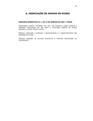 24



        6. ASSOCIAÇÃO DE AMIGOS DO MUSEU



PORTARIA NORMATIVA Nº 1, DE 12 DE JANEIRO DE 2007 / IPHAN

Organização jurídica: sociedade civil sem fins lucrativos (reúne pessoas e
entidades interessadas em dar apoio a instituições públicas de caráter
educativo, cultural, social e outros).

Objetivo: destinada a promover o aprimoramento e o desenvolvimento das
atividades do museu.

Realizam captação   de   recursos   financeiros   e   humanos   (terceirizado   ou
voluntariado).
 