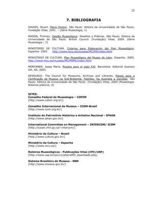 25


                            7. BIBLIOGRAFIA
DAVIES, Stuart. Plano Diretor. São Paulo: Editora da Universidade de São Paulo;
Fundação Vitae, 2001. – (Série Museologia, 1)

MASON, Thimoty. Gestão Museológica: Desafios e Práticas. São Paulo: Editora da
Universidade de São Paulo: British Council: [Fundação] Vitae, 2004. (Série
Museologia ; 7)

MINISTERIO DE CULTURA. Criterios para Elaboración del Plan Museológico.
Espanha: 2005 http://www.mcu.es/museos/MC/PM/index.html

MINISTERIO DE CULTURA. Plan Museológico del Museo de Léon. Espanha: 2005.
http://www.mcu.es/museos/MC/PMML/index.html

MONTANER, Josep Maria. Museos para el siglo XXI. Barcelona: Editorial Gusravo
Gili, AS, 2003.

RESOURCE: The Council for Museums, Archives and Libraries. Planos para a
Certificação de Museus na Grã-Bretanha: Padrões, Da Austrália a Zanzibar. São
Paulo: Editora da Universidade de São Paulo: [Fundação] Vitae, 2004 (Museologia.
Roteiros práticos; 6)


SITES:
Conselho Federal de Museologia – COFEM
[http://www.cofem.org.br/]

Conselho Internacional de Museus – ICOM-Brasil
[http://www.icom.org.br/]

Instituto do Patrimônio Histórico e Artístico Nacional - IPHAN
[http://www.iphan.gov.br/]

International Committee on Management – INTERCOM/ ICOM
[http://susan.chin.gc.ca/~intercom/]

Ministério da Cultura – Brasil
[http://www.cultura.gov.br/]

Ministério da Cultura – Espanha
[http://www.mcu.es/]

Roteiros Museológicos - Publicações Vitae (CPC/USP)
[http://www.usp.br/cpc/v1/php/wf09_downloads.php]

Sistema Brasileiro de Museus - SBM
[http://www.museus.gov.br/]
 