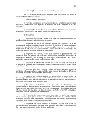 27

          IV - A indicação de um sistema de avaliação permanente.

         Art. 5°. O Plano Museológico adotado para os museus do IPHAN é
composto pelas seguintes partes:

          I - Identificação da Instituição:

            a) Definição operacional, com apresentação das características gerais da
instituição, destacando sua trajetória e histórico de suas coleções e de seu
território.

          b) Identificação da missão, com apresentação da missão, do campo de
atuação, da função social, das metas e objetivos da instituição.

          II - Programas:

           a) Programa institucional, aquele que trata do desenvolvimento e da
gestão política, técnica e administrativa do museu.

           b) Programa de gestão de pessoas, aquele que apresenta as ações
destinadas à valorização, capacitação e bem estar do conjunto de trabalhadores do
museu, independentemente do tipo de contratação, assim como aponta um
diagnóstico da situação funcional existente e das necessidades de ampliação do
quadro de pessoal, incluindo estagiários e servidores.

            c) Programa de acervos, aquele que organiza o gerenciamento dos
diferentes tipos de acervos da instituição, incluindo os de origem arquivística e
bibliográfica, podendo ser dividido em diferentes subprogramas, tais como:
aquisição, documentação, conservação e restauração.

          d) Programa de exposições, aquele que trata de todos os espaços e
processos de exposição do museu, sejam eles intra ou extramuros, de longa, média
ou curta duração.

           e) Programa educativo e cultural, aquele que compreende os projetos e
atividades educativo-culturais desenvolvidos pelo museu, destinados a diferentes
públicos e articulados com diferentes instituições.

           f) Programa de pesquisa, aquele que contempla o processamento e a
disseminação de informações, destacando as linhas de pesquisa institucional e de
projetos voltados para estudos de público, de patrimônio cultural, de museologia,
de história institucional e de outros estudos.

          g) Programa arquitetônico, aquele que trata da identificação, da
conservação e da adequação dos espaços livres e construídos, bem como das áreas
de entorno da instituição, contendo descrição dos espaços e instalações, além de
informar sobre os aspectos de acessibilidade, conforto ambiental, circulação,
identidade visual e possibilidades de expansão.

           h) Programa de segurança, aquele que trata de todos os aspectos
relacionados à segurança do museu, da edificação, do acervo e dos públicos interno
e externo, incluindo além de sistemas, equipamentos e instalações, a definição de
rotinas de segurança e estratégias de emergência.

          i) Programa de financiamento e fomento, aquele que trata do
planejamento de estratégias voltadas para captação, aplicação e gerenciamento
dos recursos econômicos oriundos de diversas fontes.
 