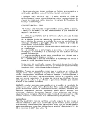3

       - Os centros culturais e demais entidades que facilitem a conservação e a
       continuação e gestão de bens patrimoniais, materiais ou imateriais

       - Qualquer outra instituição que (...) reúna algumas ou todas as
       características do museu, ou que ofereça aos museus e aos profissionais de
       museus os meios para realizar pesquisas nos campos da Museologia, da
       Educação ou da Formação.

       c) DEMU/IPHAN/Minc – 2006:

        “ O museu é uma instituição com personalidade jurídica, aberta ao público,
       a serviço da sociedade e de seu desenvolvimento e que apresenta as
       seguintes características:

       I – o trabalho permanente com o patrimônio cultural, em suas diversas
       manifestações;
       II – a presença de acervos e exposições colocados a serviço da sociedade
       com o objetivo de propiciar a ampliação do campo de possibilidades de
       construção identitária, a percepção crítica da realidade, a produção de
       conhecimentos e oportunidades de lazer;
       III – A utilização do patrimônio cultural como recurso educacional, turístico e
       de inclusão social;
       IV – a vocação para a comunicação, a exposição, a documentação, a
       investigação, a interpretação e a preservação de bens culturais em suas
       diversas manifestações;
       V – a democratização do acesso, uso e produção de bens culturais para a
       promoção da dignidade da pessoa humana;
       VI – a constituição de espaços democráticos e diversificação de relação e
       mediação cultural, sejam eles físicos ou virtuais.

       Sendo assim, são considerados museus, independente de sua denominação,
       as instituições ou processos museológicos que apresentem as características
       acima indicadas e cumpram as funções museológicas.”

MEMÓRIA: Processo de associações mentais que se origina de um sistema de
relações entre a nossa percepção e imagens, fatos, fenômenos e/ou experiências
vividos. Este processo é fortemente vinculado ao presente (o indivíduo percebe o
passado a partir do presente); permanentemente e contínuo; e inconsciente, ainda
que nem sempre involuntário. É o processo de memória que identifica o homem
como gerador de cultura, e que oferece os parâmetros utilizados pela espécie
humana no seu caminho civilizatório.

CULTURA: A cultura expressa nossa relação com a produção e a reprodução da
vida; por isso vem do verbo cultivar. Interpreta e define nossa relação econômica,
política e social com o mundo. É como nós trabalhamos, comemos, pensamos, nos
vestimos, organizamos, sentimos, escolhemos nossos amores, amamos, nos
divertimos, refletimos, lembramos, falamos, rimos, choramos, nos vemos,
educamos nossas crianças e enterramos nossos mortos. É como entendemos a nós
mesmos no mundo e como vivemos esse entendimento.” (Deny Frontline, 1988)

PATRIMÔNIO:
“Constitui o patrimônio histórico e artístico nacional o conjunto dos bens móveis e
imóveis existentes no país e cuja conservação seja de interesse público, quer por
sua vinculação a fatos memoráveis da história do Brasil, quer por seu excepcional
valor arqueológico ou etnográfico, bibliográfico ou artístico.” (Decreto Lei nº 25 de
30 de novembro de 1937; Cap. I, Art. 1º)
 