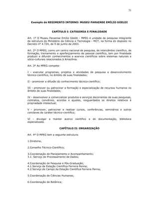 31



   Exemplo de REGIMENTO INTERNO: MUSEU PARAENSE EMÍLIO GOELDI


                     CAPÍTULO I: CATEGORIA E FINALIDADE

Art. 1º O Museu Paraense Emílio Göeldi - MPEG é unidade de pesquisa integrante
da estrutura do Ministério da Ciência e Tecnologia - MCT, na forma do disposto no
Decreto nº 4.724, de 9 de junho de 2003.

Art. 2º O MPEG, como um centro nacional de pesquisa, de intercâmbio científico, de
formação, treinamento e aperfeiçoamento de pessoal científico, tem por finalidade
produzir e difundir conhecimentos e acervos científicos sobre sistemas naturais e
sócio-culturais relacionados à Amazônia.

Art. 3º Ao MPEG compete:

I - executar programas, projetos e atividades de pesquisa e desenvolvimento
técnico-científico, no âmbito de suas finalidades;

II - promover a difusão do conhecimento técnico-científico;

III - promover ou patrocinar a formação e especialização de recursos humanos no
âmbito de suas finalidades;

IV - desenvolver e comercializar produtos e serviços decorrentes de suas pesquisas,
contratos, convênios, acordos e ajustes, resguardados os direitos relativos à
propriedade intelectual;

V - promover, patrocinar e realizar cursos, conferências, seminários e outros
conclaves de caráter técnico-científico;

VI - divulgar    e   manter   acervo   científico   e   de   documentação,   biblioteca
especializada.

                         CAPÍTULO II: ORGANIZAÇÃO

Art. 4º O MPEG tem a seguinte estrutura:

1.Diretoria;

2.Conselho Técnico-Científico;

3.Coordenação de Planejamento e Acompanhamento;
3.1. Serviço de Processamento de Dados;

4.Coordenação de Pesquisa e Pós-Graduação;
4.1.Serviço da Estação Científica Ferreira Penna;
4.2.Serviço de Campo da Estação Científica Ferreira Penna;

5.Coordenação de Ciências Humanas;

6.Coordenação de Botânica;
 
