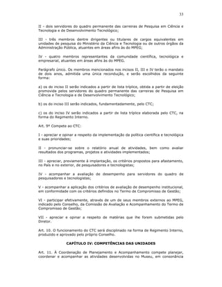 33

II - dois servidores do quadro permanente das carreiras de Pesquisa em Ciência e
Tecnologia e de Desenvolvimento Tecnológico;

III - três membros dentre dirigentes ou titulares de cargos equivalentes em
unidades de pesquisa do Ministério da Ciência e Tecnologia ou de outros órgãos da
Administração Pública, atuantes em áreas afins às do MPEG;

IV - quatro membros representantes da comunidade científica, tecnológica e
empresarial, atuantes em áreas afins às do MPEG.

Parágrafo único. Os membros mencionados nos incisos II, III e IV terão o mandato
de dois anos, admitida uma única recondução, e serão escolhidos da seguinte
forma:

a) os do inciso II serão indicados a partir de lista tríplice, obtida a partir de eleição
promovida pelos servidores do quadro permanente das carreiras de Pesquisa em
Ciência e Tecnologia e de Desenvolvimento Tecnológico;

b) os do inciso III serão indicados, fundamentadamente, pelo CTC;

c) os do inciso IV serão indicados a partir de lista tríplice elaborada pelo CTC, na
forma do Regimento Interno.

Art. 9º Compete ao CTC:

I - apreciar e opinar a respeito da implementação da política científica e tecnológica
e suas prioridades;

II - pronunciar-se sobre o relatório anual de atividades, bem como avaliar
resultados dos programas, projetos e atividades implementados;

III - apreciar, previamente à implantação, os critérios propostos para afastamento,
no País e no exterior, de pesquisadores e tecnologistas;

IV - acompanhar a avaliação de desempenho para servidores do quadro de
pesquisadores e tecnologistas;

V - acompanhar a aplicação dos critérios de avaliação de desempenho institucional,
em conformidade com os critérios definidos no Termo de Compromisso de Gestão;

VI - participar efetivamente, através de um de seus membros externos ao MPEG,
indicado pelo Conselho, da Comissão de Avaliação e Acompanhamento do Termo de
Compromisso de Gestão;

VII - apreciar e opinar a respeito de matérias que lhe forem submetidas pelo
Diretor.

Art. 10. O funcionamento do CTC será disciplinado na forma de Regimento Interno,
produzido e aprovado pelo próprio Conselho.

                 CAPÍTULO IV: COMPETÊNCIAS DAS UNIDADES

Art. 11. À Coordenação de Planejamento e Acompanhamento compete planejar,
coordenar e acompanhar as atividades desenvolvidas no Museu, em consonância
 