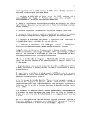 34

com o orçamento geral da União, liberação do MCT e fontes externas, bem como os
programas e os projetos de pesquisa e, ainda:

I - coordenar a elaboração do Plano Diretor do MPEG, realizada sob a
responsabilidade do Grupo de Planejamento, assim como proceder aos
acompanhamentos e avaliações periódicas de sua execução;

II - elaborar e acompanhar a proposta orçamentária, as solicitações de créditos
suplementares e de outros recursos destinados ao desenvolvimento de programas e
projetos do MPEG;

III - propor a metodologia e implementar o processo de avaliação institucional;

IV - coordenar programações de trabalho multisetoriais que objetivem a captação
de recursos para a implantação de programas, projetos e atividades no MPEG;

V - coordenar a articulação institucional e inter-institucional, objetivando a
negociação de projetos e a captação de recursos externos;

VI - promover o intercâmbio com instituições nacionais e internacionais,
objetivando aportes financeiros para a execução de programas e projetos.

Parágrafo único. Ao Serviço de Processamento de Dados compete executar as
atividades relacionadas a organização e métodos, análise e programação, suporte e
produção, que propiciem a otimização de ações das Coordenações do MPEG,
relativas ao uso dos recursos computacionais disponíveis.

Art. 12. À Coordenação de Pesquisas e Pós-Graduação compete assessorar o
Diretor nos assuntos pertinentes ao desenvolvimento da pesquisa científica no
MPEG e, ainda:

I - dirigir, coordenar e supervisionar os assuntos de caráter científico desenvolvidos
no MPEG concernentes ao aperfeiçoamento, capacitação e afastamento do País do
pessoal científico;

II - supervisionar as atividades de pós-graduação no MPEG, bem como o processo
de concessão de bolsas institucionais nas várias modalidades, procedendo ao
respectivo acompanhamento e avaliação.

§ 1º. Ao Serviço da Estação Científica "Ferreira Penna" compete executar as
atividades dos programas de pesquisa, difusão, desenvolvimento sustentável,
cooperação interinstitucional e gerenciamento do Plano de Manejo, incumbindo ao
Chefe deste Serviço presidir o Conselho Executivo da Estação Científica Ferreira
Penna - ECFPn.

§ 2º. Ao Serviço de Campo da Estação Científica "Ferreira Penna" compete executar
as atividades de apoio operacional das bases físicas da ECFPn em Caxiuanã e
Breves, como também a saída de material coletado por pesquisadores em excursão
na ECFPn.

Art. 13. À Coordenação de Ciências Humanas compete programar, estimular e
desenvolver estudos e pesquisas no campo das Ciências Humanas na Amazônia,
particularmente nas áreas de Antropologia, Arqueologia e Linguística.
 