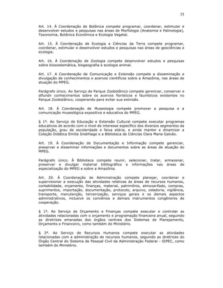 35

Art. 14. À Coordenação de Botânica compete programar, coordenar, estimular e
desenvolver estudos e pesquisas nas áreas de Morfologia (Anatomia e Palinologia),
Taxonomia, Botânica Econômica e Ecologia Vegetal.

Art. 15. À Coordenação de Ecologia e Ciências da Terra compete programar,
coordenar, estimular e desenvolver estudos e pesquisas nas áreas de geociências e
ecologia.

Art. 16. À Coordenação de Zoologia compete desenvolver estudos e pesquisas
sobre biossistemática, biogeografia e ecologia animal.

Art. 17. A Coordenação de Comunicação e Extensão compete a disseminação e
divulgação de conhecimentos e acervos científicos sobre a Amazônia, nas áreas de
atuação do MPEG.

Parágrafo único. Ao Serviço de Parque Zoobotânico compete gerenciar, conservar e
difundir conhecimentos sobre os acervos florísticos e faunísticos existentes no
Parque Zoobotânico, cooperando para evitar sua extinsão.

Art. 18. À Coordenação de Museologia compete promover a pesquisa e a
comunicação museológica expositiva e educativa do MPEG.

§ 1º. Ao Serviço de Educação e Extensão Cultural compete executar programas
educativos de acordo com o nível de interesse específico dos diversos segmentos da
população, grau de escolaridade e faixa etária, e ainda manter e dinamizar a
Coleção Didática Emília Snethlage e a Biblioteca de Ciências Clara Maria Galvão.

Art. 19. À Coordenação de Documentação e Informação compete gerenciar,
preservar e disseminar informações e documentos sobre as áreas de atuação do
MPEG.

Parágrafo único. À Biblioteca compete reunir, selecionar, tratar, armazenar,
preservar e divulgar material bibliográfico e informações nas áreas de
especialização do MPEG e sobre a Amazônia.

Art. 20. À Coordenação de Administração compete planejar, coordenar e
supervisionar a execução das atividades relativas às áreas de recursos humanos,
contabilidade, orçamento, finanças, material, patrimônio, almoxarifado, compras,
suprimentos, importação, documentação, protocolo, arquivo, zeladoria, vigilância,
transporte, manutenção, terceirização, serviços gerais e os demais aspectos
administrativos, inclusive os convênios e demais instrumentos congêneres de
cooperação.

§ 1º. Ao Serviço de Orçamento e Finanças compete executar e controlar as
atividades relacionadas com o orçamento e programação financeira anual, seguindo
as diretrizes emanadas dos órgãos centrais dos Sistemas de Planejamento,
Orçamento e Financeiro, como também do Ministério.

§ 2º. Ao Serviço de Recursos Humanos compete executar as atividades
relacionadas com a administração de recursos humanos, seguindo as diretrizes do
Órgão Central do Sistema de Pessoal Civil da Administração Federal - SIPEC, como
também do Ministério.
 