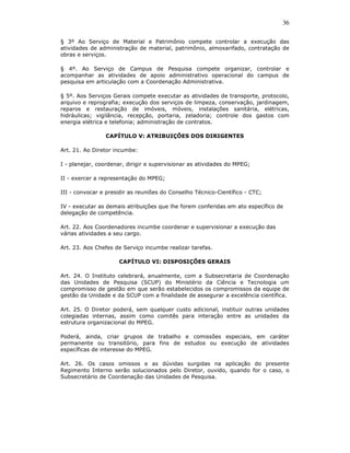 36

§ 3º Ao Serviço de Material e Patrimônio compete controlar a execução das
atividades de administração de material, patrimônio, almoxarifado, contratação de
obras e serviços.

§ 4º. Ao Serviço de Campus de Pesquisa compete organizar, controlar e
acompanhar as atividades de apoio administrativo operacional do campus de
pesquisa em articulação com a Coordenação Administrativa.

§ 5º. Aos Serviços Gerais compete executar as atividades de transporte, protocolo,
arquivo e reprografia; execução dos serviços de limpeza, conservação, jardinagem,
reparos e restauração de imóveis, móveis, instalações sanitária, elétricas,
hidráulicas; vigilância, recepção, portaria, zeladoria; controle dos gastos com
energia elétrica e telefonia; administração de contratos.

                CAPÍTULO V: ATRIBUIÇÕES DOS DIRIGENTES

Art. 21. Ao Diretor incumbe:

I - planejar, coordenar, dirigir e supervisionar as atividades do MPEG;

II - exercer a representação do MPEG;

III - convocar e presidir as reuniões do Conselho Técnico-Científico - CTC;

IV - executar as demais atribuições que lhe forem conferidas em ato específico de
delegação de competência.

Art. 22. Aos Coordenadores incumbe coordenar e supervisionar a execução das
várias atividades a seu cargo.

Art. 23. Aos Chefes de Serviço incumbe realizar tarefas.

                     CAPÍTULO VI: DISPOSIÇÕES GERAIS

Art. 24. O Instituto celebrará, anualmente, com a Subsecretaria de Coordenação
das Unidades de Pesquisa (SCUP) do Ministério da Ciência e Tecnologia um
compromisso de gestão em que serão estabelecidos os compromissos da equipe de
gestão da Unidade e da SCUP com a finalidade de assegurar a excelência científica.

Art. 25. O Diretor poderá, sem qualquer custo adicional, instituir outras unidades
colegiadas internas, assim como comitês para interação entre as unidades da
estrutura organizacional do MPEG.

Poderá, ainda, criar grupos de trabalho e comissões especiais, em caráter
permanente ou transitório, para fins de estudos ou execução de atividades
específicas de interesse do MPEG.

Art. 26. Os casos omissos e as dúvidas surgidas na aplicação do presente
Regimento Interno serão solucionados pelo Diretor, ouvido, quando for o caso, o
Subsecretário de Coordenação das Unidades de Pesquisa.
 