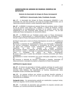 37


   ASSOCIAÇÃO DE AMIGOS DE MUSEUS: EXEMPLO DE
   ESTATUTO

         Estatuto da Associação de Amigos do Museu Aeroespacial

           CAPÍTULO I: Denominação, Sede, Finalidade, Duração.

Art. 1º - A Associação dos Amigos do Museu Aeroespacial (AMAERO) é uma
associação civil, sem fins lucrativos, com prazo de duração indeterminado, que se
regerá pelo presente Estatuto e pelas disposições legais aplicáveis.

Art. 2º - A AMAERO é composta por pessoas físicas e/ou jurídicas, tendo a Cidade
do Rio de Janeiro como sede e foro, podendo, a critério da Diretoria, nomear
representantes ou correspondentes, no Brasil ou no exterior, sendo sua sede
estabelecida à Av. Mal. Fontenelle 2000, Sulacap, Rio de Janeiro – RJ, em sala
cedida pelo Museu Aeroespacial, em documento próprio.

Art. 3º - A AMAERO tem por finalidade prestar apoio ao Museu Aeroespacial,
promovendo o aprimoramento e o desenvolvimento de suas atividades e ainda,
difundir a ação do Museu Aeroespacial junto ao público, cabendo em especial:

a) Adquirir peças para o acervo do Museu Aeroespacial, de acordo com a política de
aquisição                         previamente                       estabelecida;
b) Auxiliar o programa de processamento técnico, de conservação e restauração,
dos acervos museológico, bibliográfico e iconográfico do Museu Aeroespacial;
c) Apoiar e/ou promover cursos, conferências, seminários sobre assuntos
específicos     da     área      de     atuação    da      aviação     brasileira;
d) Incentivar estudos e pesquisas nas áreas ligadas ao Museu Aeroespacial;
e) Incentivar e apoiar a realização de exposições temporárias e itinerantes, que
visem       a    divulgação     do      acervo   do      Museu      Aeroespacial;
f) buscar meios para o custeio das atividades e eventos promovidos pelo Museu
Aeroespacial;
g) Estabelecer e manter intercâmbio com outras instituições congêneres, no país e
no                                    exterior;                                  e
h) Promover a obtenção de recursos, subvenções e doações, destinadas ao
desenvolvimento e execução de projetos e programas do Museu Aeroespacial.

CAPÍTULO II: Quadro Social

Art. 4º - O número de associados é ilimitado, podendo participar do quadro social
pessoas físicas ou jurídicas, desde que satisfaçam as exigências e condições
previstas neste Estatuto, não respondendo os mesmos, pessoalmente, pelas
obrigações sociais contraídas pela Associação.

Art. 5º - As pessoas jurídicas que venham se associar deverão submeter à
aprovação da Diretoria o nome de até duas pessoas físicas, com poderes para
representá-las na AMAERO.

Parágrafo único – Os representantes poderão ser substituídos a qualquer tempo,
desde que seguida a norma contida neste artigo.

Art. 6º - A admissão de associados será precedida de proposta assinada pelo
candidato, ou a convite da Diretoria da AMAERO.
 
