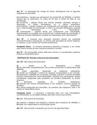38

Art. 7º - A Associação dos Amigos do Museu Aeroespacial terá as seguintes
categorias de associados:

a) Fundadores - aqueles que participaram da constituição da AMAERO, e também
aqueles que se associarem, no prazo de 30 dias, a contar da data de sua
constituição.
b) Honorários - pessoas físicas que tiverem prestado relevantes serviços à
Associação,     ao    Museu      Aeroespacial,    ou     à    cultura   aeronáutica.
c) Provedores - pessoas jurídicas que contribuírem com anuidade, que de acordo
com a diferenciação da contribuição, a critério do Conselho Deliberativo, poderão
ser                classificados                como                  “Beneméritos”.
d) Contribuintes - pessoas físicas que contribuírem com mensalidade,
semestralidade ou anuidade, que de acordo com a diferenciação da contribuição, a
critério do Conselho Deliberativo, poderão ser classificados como “Beneméritos”.

Art. 8º - A proposta para associado honorário deverá ser justificada
convenientemente e subscrita por, no mínimo, três associados da mesma categoria,
ou superior, ou por membro do Conselho Deliberativo.

Parágrafo Único – O Conselho Deliberativo apreciará a proposta, a ser votada
pela maioria simples de seus membros presentes à reunião.

Art. 9º - As contribuições sociais terão seus valores e a periodicidade respectiva
fixados em Assembléia Geral.

CAPÍTULO III: Direitos e Deveres dos Associados

Art. 10 - São direitos dos Associados:

a)              assistir           às              Assembléias              Gerais
b) ser informado, antecipadamente, dos eventos promovidos ou patrocinados pela
AMAERO.
c)     propor     associados,    obedecidas     as     exigências    estatutárias.
d) receber um certificado e carteira da categoria correspondente à sua inscrição.
e) representar a AMAERO em congressos, jornadas, encontros e demais atividades
culturais, promovidas por outras associações, nacionais e/ou estrangeiras, quando
formalmente credenciado pelo presidente do Conselho Deliberativo ou Diretor
Executivo.
f)        apresentar       sugestões       ao        Conselho        Deliberativo.
g) desfrutar dos direitos correspondentes à sua categoria, conforme decisão do
Conselho                                                             Deliberativo.
h) é direito assegurado aos associados, de quaisquer das categorias, votar e ser
votado em Assembléias Gerais.

Parágrafo único - é necessário o associado estar com suas mensalidades,
semestralidades, ou anuidades quitadas, para fazer uso de seus direitos.

Art. 11 - São deveres do Associado:

a) respeitar e obedecer este Estatuto, e demais atos normativos da AMAERO; e
b) pagar com regularidade as contribuições sociais.

Art. 12 - Será excluído o associado que incorrer nas seguintes faltas:
 