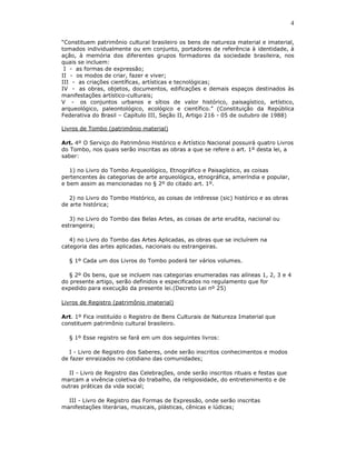 4

“Constituem patrimônio cultural brasileiro os bens de natureza material e imaterial,
tomados individualmente ou em conjunto, portadores de referência à identidade, à
ação, à memória dos diferentes grupos formadores da sociedade brasileira, nos
quais se incluem:
 I - as formas de expressão;
II - os modos de criar, fazer e viver;
III - as criações científicas, artísticas e tecnológicas;
IV - as obras, objetos, documentos, edificações e demais espaços destinados às
manifestações artístico-culturais;
V - os conjuntos urbanos e sítios de valor histórico, paisagístico, artístico,
arqueológico, paleontológico, ecológico e científico.” (Constituição da República
Federativa do Brasil – Capítulo III, Seção II, Artigo 216 - 05 de outubro de 1988)

Livros de Tombo (patrimônio material)

Art. 4º O Serviço do Patrimônio Histórico e Artístico Nacional possuirá quatro Livros
do Tombo, nos quais serão inscritas as obras a que se refere o art. 1º desta lei, a
saber:

   1) no Livro do Tombo Arqueológico, Etnográfico e Paisagístico, as coisas
pertencentes às categorias de arte arqueológica, etnográfica, ameríndia e popular,
e bem assim as mencionadas no § 2º do citado art. 1º.

   2) no Livro do Tombo Histórico, as coisas de intêresse (sic) histórico e as obras
de arte histórica;

   3) no Livro do Tombo das Belas Artes, as coisas de arte erudita, nacional ou
estrangeira;

   4) no Livro do Tombo das Artes Aplicadas, as obras que se incluírem na
categoria das artes aplicadas, nacionais ou estrangeiras.

  § 1º Cada um dos Livros do Tombo poderá ter vários volumes.

  § 2º Os bens, que se incluem nas categorias enumeradas nas alíneas 1, 2, 3 e 4
do presente artigo, serão definidos e especificados no regulamento que for
expedido para execução da presente lei.(Decreto Lei nº 25)

Livros de Registro (patrimônio imaterial)

Art. 1º Fica instituído o Registro de Bens Culturais de Natureza Imaterial que
constituem patrimônio cultural brasileiro.

  § 1º Esse registro se fará em um dos seguintes livros:

   I - Livro de Registro dos Saberes, onde serão inscritos conhecimentos e modos
de fazer enraizados no cotidiano das comunidades;

  II - Livro de Registro das Celebrações, onde serão inscritos rituais e festas que
marcam a vivência coletiva do trabalho, da religiosidade, do entretenimento e de
outras práticas da vida social;

  III - Livro de Registro das Formas de Expressão, onde serão inscritas
manifestações literárias, musicais, plásticas, cênicas e lúdicas;
 
