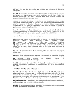 40

10 (dez) dias da data da reunião, por iniciativa do Presidente do Conselho
Deliberativo.

Art. 16 - A Assembléia Geral Ordinária ou Extraordinária, instalar-se-á em primeira
convocação com a presença da maioria dos associados com direito a voto, e em
segunda convocação, 30 (trinta) minutos após, com qualquer número de
associados presentes com direito a voto.

Art. 17 - A primeira Assembléia Geral Ordinária, será realizada no máximo em 30
(trinta) dias após a constituição da AMAERO, com o objetivo de eleger os membros
efetivos e suplentes do Conselho Deliberativo, os membros efetivos e suplentes do
Conselho Fiscal, e os membros da Diretoria, bem como estabelecer os valores e
periodicidade das contribuições sociais.

Art. 18 - A Assembléia Geral Extraordinária será convocada pelo Presidente do
Conselho Deliberativo, ou pelo seu substituto legal, ou por convocação de no
mínimo 1/3 dos associados em pleno gozo de seus direitos estatutários.

Art. 19 - À Assembléia Geral Ordinária compete:

a) examinar e pronuncia-se sobre o relatório do balanço e da situação financeira do
exercício     anterior,    após      aprovação       pelo     Conselho      Fiscal;
b)     apreciar    os    planos     de     ação     da     Diretoria     Executiva;
c) fixar o número de membros dos Conselhos Deliberativo e Fiscal; e
d) eleger, dentre os associados com direito a voto, os membros dos Conselhos
Deliberativo e Fiscal, cujos mandatos serão de 02 (dois) anos, permitida a
reeleição.

Art. 20 - A Assembléia Geral Extraordinária poderá ser convocada a qualquer
tempo para:

a) decidir sobre qualquer assunto relevante e de interesse da Associação e/ou de
seus                                                                  associados;
b)      deliberar      sobre      reforma    do      Estatuto     vigente;      e
c) decidir sobre a dissolução da Associação.

Art. 21 - As decisões das Assembléias Gerais, serão tomadas por maioria simples
de voto, exceto quanto à dissolução da Associação, que será por 3/4(três quartos)
dos votos.

CAPÍTULO VII: Conselho Deliberativo

Art. 22 - O Conselho Deliberativo é o órgão orientador da AMAERO, eleito pela
Assembléia Geral, constituído por 15 (quinze) associados em pleno gozo de seus
direitos, de reconhecida capacidade e competência em assuntos culturais e
aeronáuticos, pelo Diretor do Instituto Histórico-Cultural da Aeronáutica e pelo
Diretor     do     Museu       Aeroespacial,      como       membros      natos.

Parágrafo primeiro - O Presidente e o Vice-Presidente do Conselho Deliberativo,
serão eleitos por seus pares, permitida a reeleição.

Art. 23 - O Conselho Deliberativo se reunirá por convocação do seu Presidente e as
atas das reuniões serão lavradas em livro próprio.
 