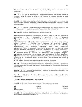 41

Art. 24 - O mandato dos Conselhos é pessoal, não podendo ser exercido por
delegação.

Art. 25 - Para que as reuniões do Conselho Deliberativo possam se instalar e
deliberar, será necessária a presença, no mínimo, da maioria simples de seus
membros.

Art. 26 - As deliberações do Conselho Deliberativo serão tomadas por maioria dos
votos de seus membros presentes, cabendo ao Presidente ou seu substituto o voto
de desempate.

Art. 27 - O Conselho Deliberativo convocará membros da Diretoria Executiva, às
reuniões, quando a julgamento de seu Presidente se fizer necessário.

Art. 28 - O Conselho Deliberativo tem como incumbência:

a) estabelecer as diretrizes fundamentais da política geral da AMAERO, verificar e
acompanhar            a         execução,          conforme          o       Estatuto;
b) designar os membros da Diretoria Executiva, cujos mandatos serão de dois
anos;
c) autorizar a Diretoria Executiva a comprar ou alienar bens, contrair empréstimos,
emitir     cheques     e    tributos,    dar    garantias    e    contratar   pessoal;
d) apreciar proposta e modificações do Regimento Interno da AMAERO,
apresentadas       pela      Diretoria     Executiva,     bem      como     aprová-lo;
e) outorgar Títulos de associado honorário às pessoas que houveram prestado
serviços relevantes à Associação, ao Museu Aeroespacial, ou à cultura aeronáutica,
nos                      termos                       deste                   Estatuto
f) deliberar sobre a exclusão de associados, em qualquer categoria.
g) examinar anualmente a proposta de Plano de Ação da Diretoria Executiva;
h) apreciar anualmente o parecer do Conselho Fiscal, bem como as demonstrações
financeiras e o orçamento anual, encaminhadas e apresentadas pela Diretoria
Executiva;                                                                           e
i) fixar o valor das contribuições relativas às categorias de sócios.

Art. 29 - Compete ao Presidente do Conselho Deliberativo: convocar e presidir as
reuniões do órgão, convocar e presidir a Assembléia Geral, representar o Conselho
Deliberativo.

Art. 30 - O Vice-Presidente substituirá o Presidente do Conselho Deliberativo em
suas ausências e impedimentos.

Art. 31 - Caberá ao Secretário lavrar as atas das reuniões do Conselho
Deliberativo.

CAPÍTULO VIII: DIRETORIA EXECUTIVA

Art. 32 - A Diretoria Executiva compor-se-á dos seguintes membros:

a)                                 Diretor                                  Executivo
b)                                  Diretor                                  Adjunto
c) Tesoureiro

Art. 33 - Os membros do Conselho Fiscal não poderão acumular suas funções com
as de membros da Diretoria Executiva.
 